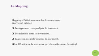 26
Mapping = Définir comment les documents sont
analysés et indexés:
 Les types des champs/objets du document.
 Les relations entre les documents.
 La gestion des méta-données du document.
 La définition de la pertinence par champ/document (boosting)
Le Mapping
 