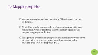 Le Mapping explicite
29
 Vous en savez plus sur vos données qu'Elasticsearch ne peut
en deviner.
 Ainsi, bien que le mappage dynamique puisse être utile pour
commencer, vous souhaiterez éventuellement spécifier vos
propres mappages explicites.
 Vous pouvez créer des mappages de champs lorsque vous créez
un index et vous pouvez ajouter des champs à un index
existant avec l'API de mappage PUT.
 