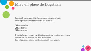 Mise en place de Logstash
Logstash est un outil très puissant et polyvalent.
Décomposition du traitement en 3 zones :
 Les entrées
 Les filtres
 Les sorties
Il est très polyvalent car il est capable de traiter tout ce qui
ressemble de près ou de loin à du texte.
Les plugins de sortie sont également très variés.
36
 