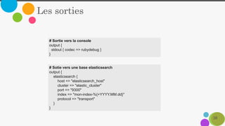 38
Les sorties
# Sortie vers la console
output {
stdout { codec => rubydebug }
}
# Sotie vers une base elasticsearch
output {
elasticsearch {
host => "elasticsearch_host"
cluster => "elastic_cluster"
port => "9300"
index => "mon-index-%{+YYYY.MM.dd}"
protocol => "transport"
}
}
 