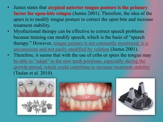 • Justus states that atypical anterior tongue posture is the primary
factor for open-bite relapse (Justus 2001). Therefore, the idea of the
spurs is to modify tongue posture to correct the open bite and increase
treatment stability.
• Myofuctional therapy can be effective to correct speech problems
because training can modify speech, which is the basis of “speech
therapy.” However, tongue posture is not constantly monitored; it is
unconscious and not easily modified by volition (Justus 2001).
• Therefore, it seems that with the use of cribs or spurs the tongue may
be able to “adapt” to the new teeth positions, especially during the
growth period, which could contribute to increase treatment stability
(Taslan et al. 2010).
 