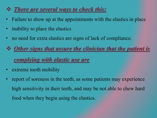  There are several ways to check this:
• Failure to show up at the appointments with the elastics in place
• inability to place the elastics
• no need for extra elastics are signs of lack of compliance.
 Other signs that assure the clinician that the patient is
complying with elastic use are
• extreme tooth mobility
• report of soreness in the teeth, as some patients may experience
high sensitivity in their teeth, and may be not able to chew hard
food when they begin using the elastics.
 