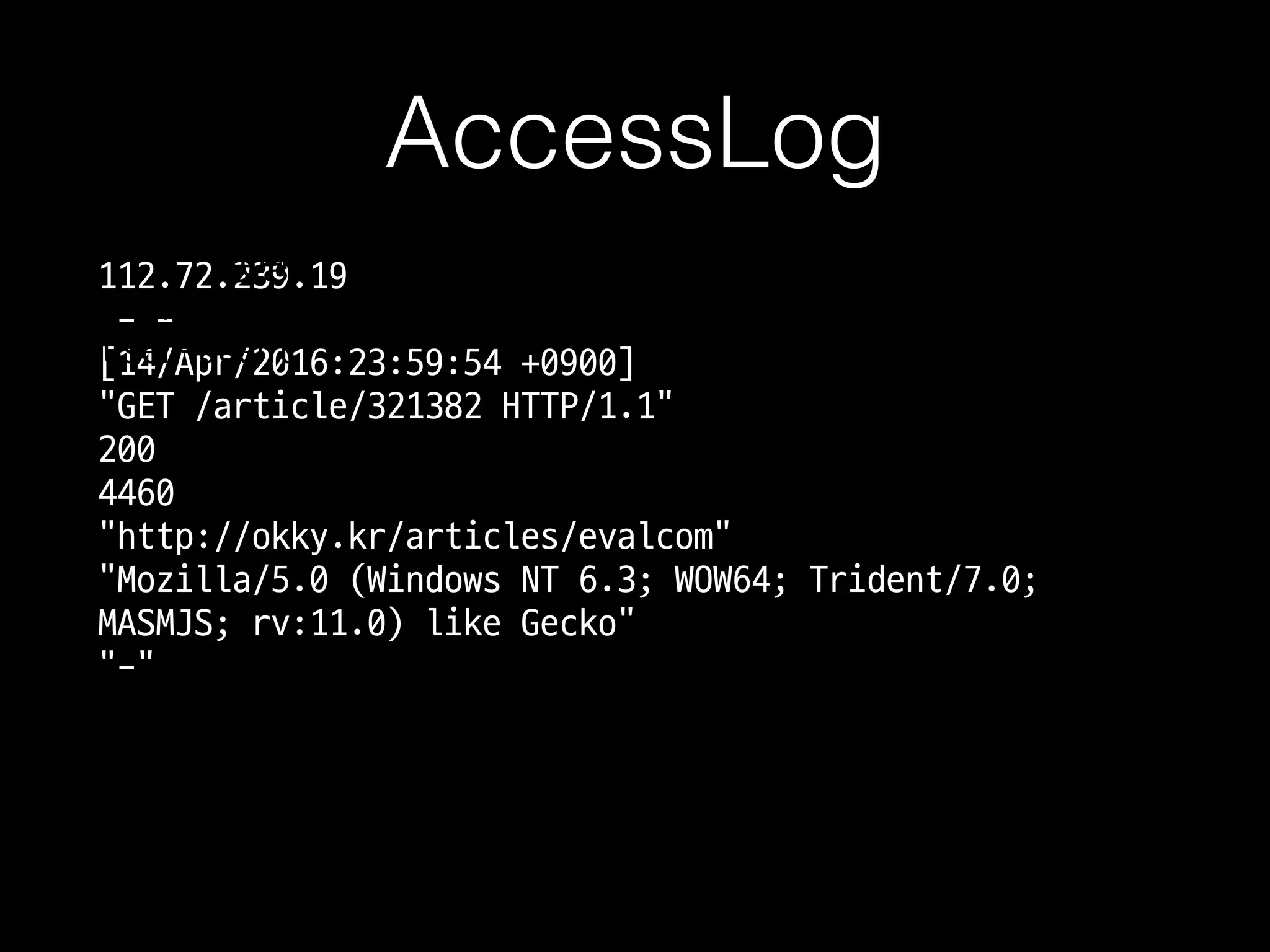 AccessLog
112.72.239.19 
- -  
[14/Apr/2016:23:59:54 +0900]  
"GET /article/321382 HTTP/1.1"  
200  
4460  
"http://okky.kr/articles/evalcom"  
"Mozilla/5.0 (Windows NT 6.3;
WOW64; Trident/7.0; MASMJS; rv:
11.0) like Gecko"
IP 
인증아이디 
시간 
Method URI 
상태코드 
용량 
referer 
user-agent
 