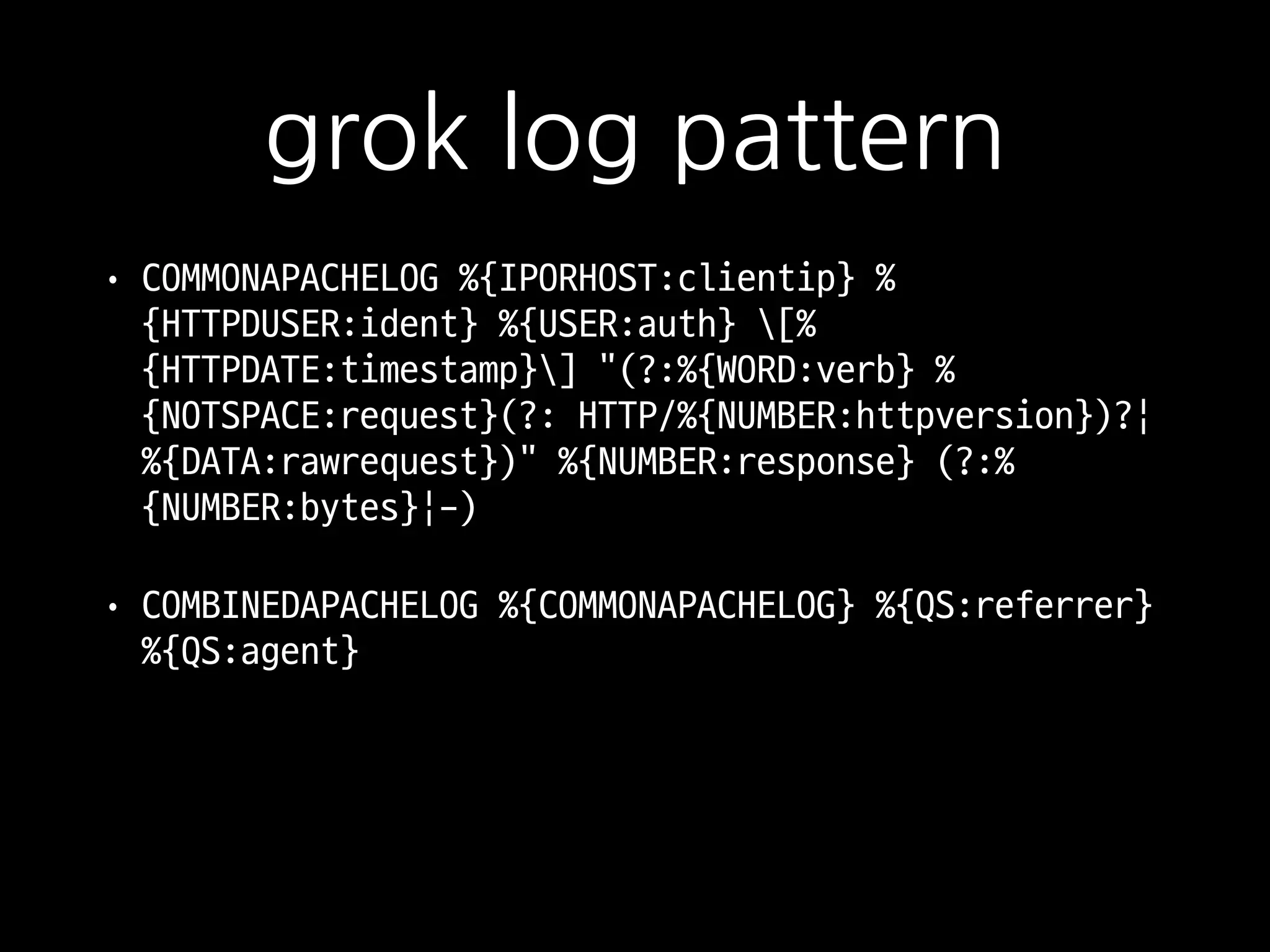grok log pattern
• COMMONAPACHELOG %{IPORHOST:clientip} %
{HTTPDUSER:ident} %{USER:auth} [%
{HTTPDATE:timestamp}] "(?:%{WORD:verb} %
{NOTSPACE:request}(?: HTTP/%{NUMBER:httpversion})?|
%{DATA:rawrequest})" %{NUMBER:response} (?:%
{NUMBER:bytes}|-)

• COMBINEDAPACHELOG %{COMMONAPACHELOG} %{QS:referrer}
%{QS:agent}
https://github.com/logstash-plugins/logstash-patterns-core/blob/master/patterns/grok-patterns
 