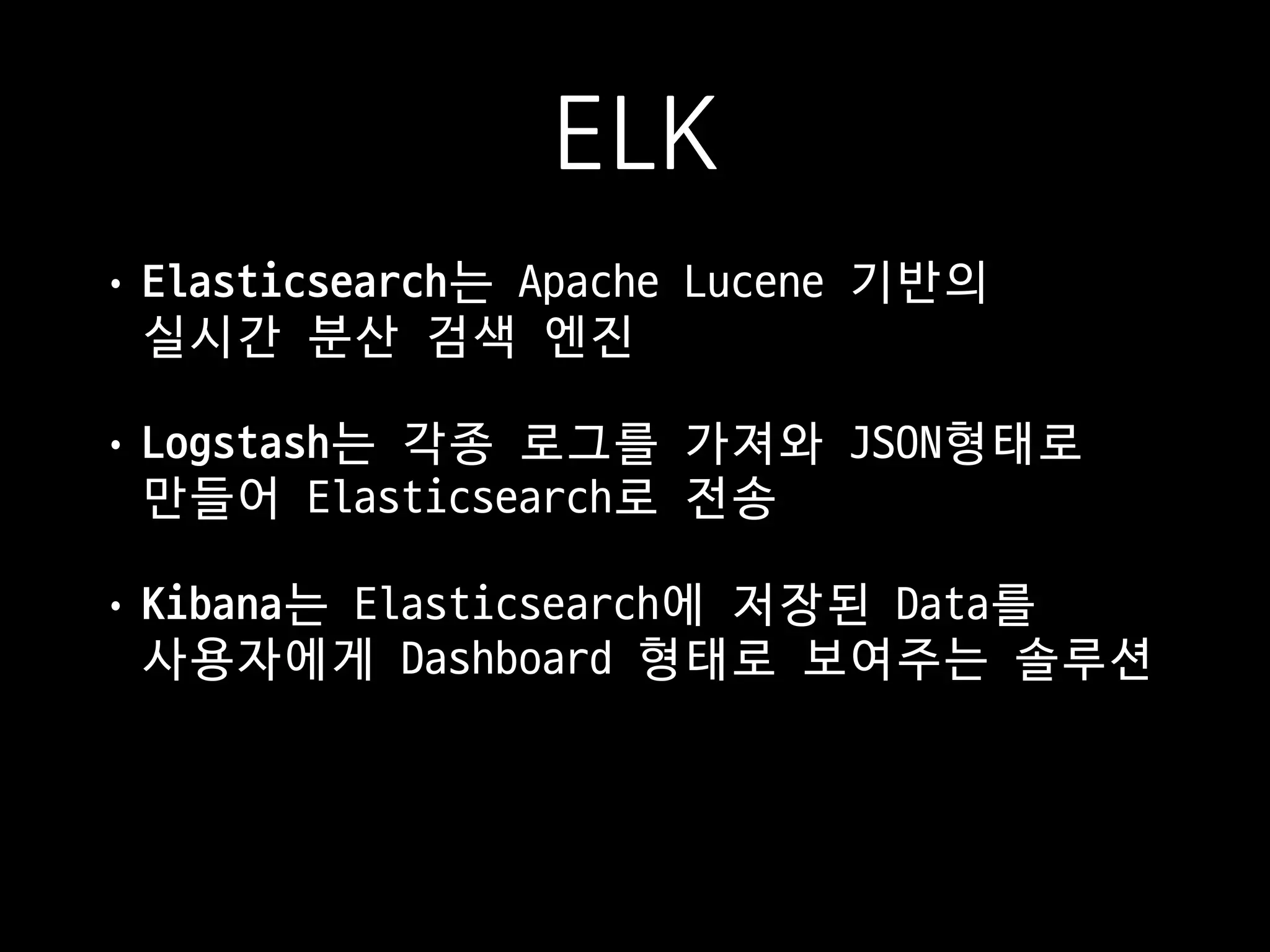 ELK
• Elasticsearch는 Apache Lucene 기반의  
실시간 분산 검색 엔진

• Logstash는 각종 로그를 가져와 JSON형태로  
만들어 Elasticsearch로 전송

• Kibana는 Elasticsearch에 저장된 Data를  
사용자에게 Dashboard 형태로 보여주는 솔루션
 