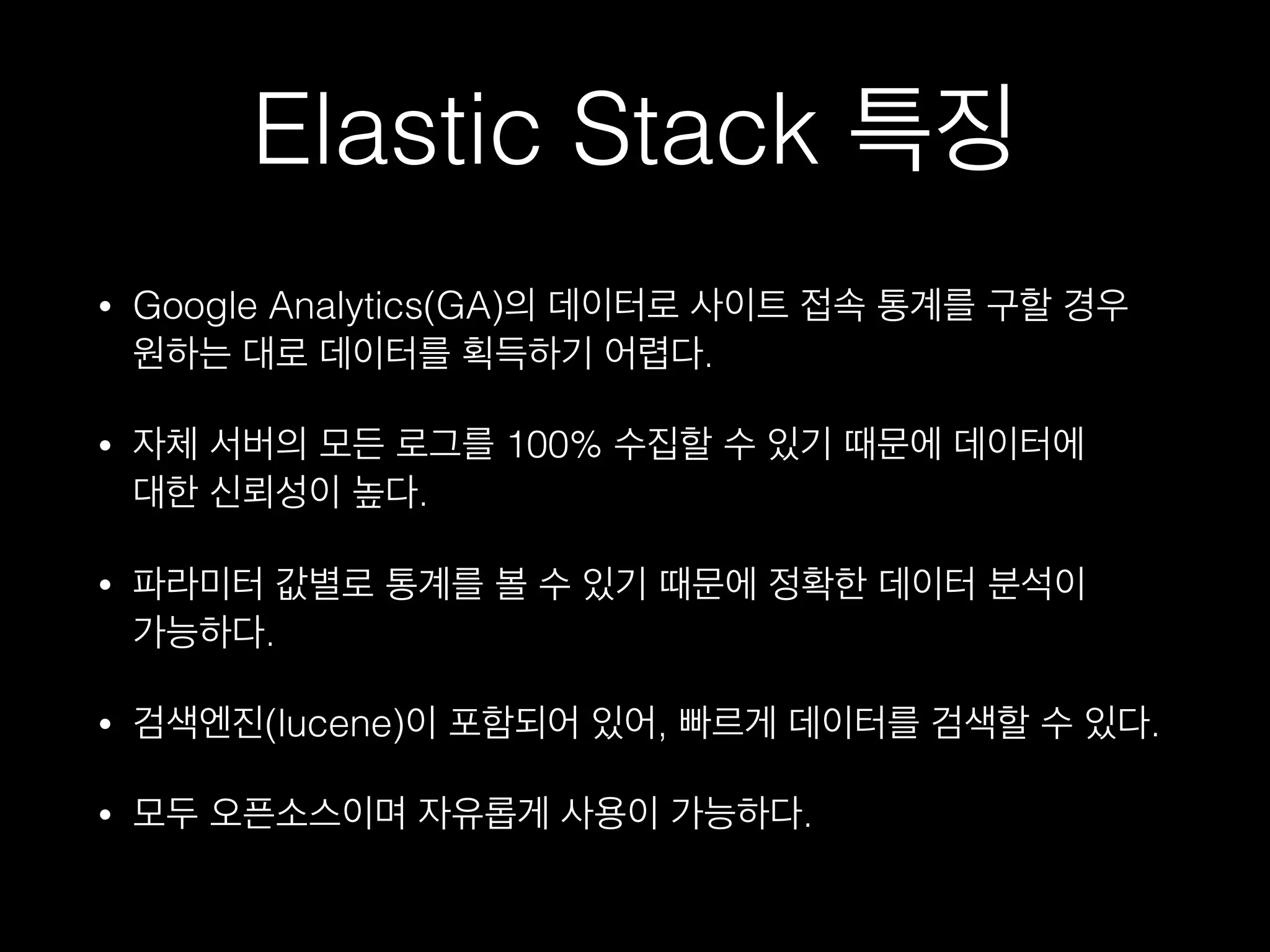 Elastic Stack 특징
• Google Analytics(GA)의 데이터로 사이트 접속 통계를 구할 경우  
원하는 대로 데이터를 획득하기 어렵다.
• 자체 서버의 모든 로그를 100% 수집할 수 있기 때문에 데이터에  
대한 신뢰성이 높다.
• 파라미터 값별로 통계를 볼 수 있기 때문에 정확한 데이터 분석이  
가능하다.
• 검색엔진(lucene)이 포함되어 있어, 빠게 데이터를 검색할 수 있다.
• 모두 오픈소스이며 자유롭게 사용이 가능하다.
 