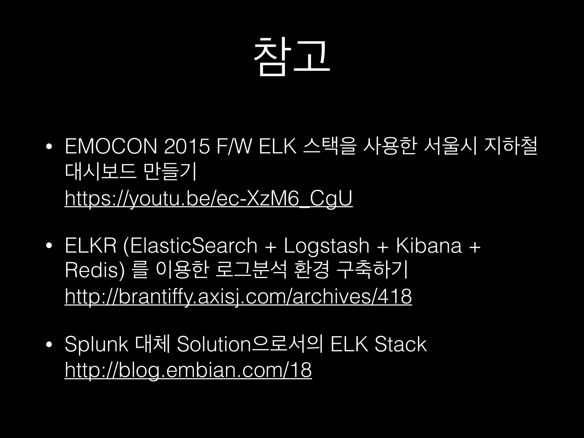 참고
• EMOCON 2015 F/W ELK 스택을 사용한 서울시
지하철 대시보드 만들기 
https://youtu.be/ec-XzM6_CgU
• ELKR (ElasticSearch + Logstash + Kibana +
Redis) 를 이용한 로그분석 환경 구축하기 
http://brantiffy.axisj.com/archives/418
• Splunk 대체 Solution으로서의 ELK Stack 
http://blog.embian.com/18
 