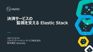 1
2017/12/14
ソフトバンク・ペイメント・サービス株式会社
鈴木順也 @suzukij
決済サービスの
監視を支える Elastic Stack
 