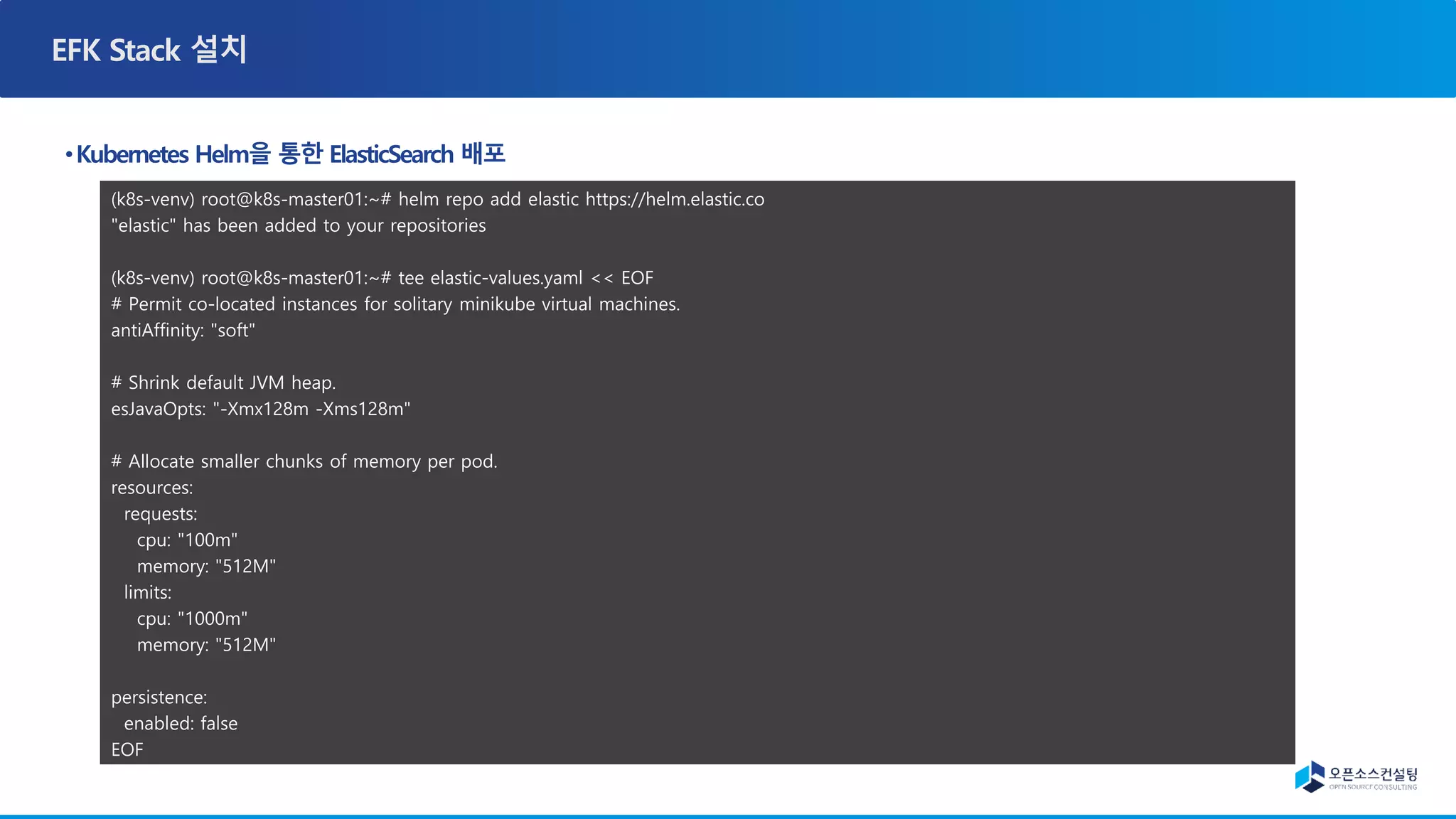 (k8s-venv) root@k8s-master01:~# helm repo add elastic https://helm.elastic.co
"elastic" has been added to your repositories
(k8s-venv) root@k8s-master01:~# tee elastic-values.yaml << EOF
# Permit co-located instances for solitary minikube virtual machines.
antiAffinity: "soft"
# Shrink default JVM heap.
esJavaOpts: "-Xmx128m -Xms128m"
# Allocate smaller chunks of memory per pod.
resources:
requests:
cpu: "100m"
memory: "512M"
limits:
cpu: "1000m"
memory: "512M"
persistence:
enabled: false
EOF
 
