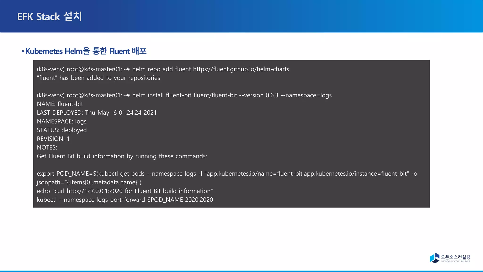 (k8s-venv) root@k8s-master01:~# helm repo add fluent https://fluent.github.io/helm-charts
"fluent" has been added to your repositories
(k8s-venv) root@k8s-master01:~# helm install fluent-bit fluent/fluent-bit --version 0.6.3 --namespace=logs
NAME: fluent-bit
LAST DEPLOYED: Thu May 6 01:24:24 2021
NAMESPACE: logs
STATUS: deployed
REVISION: 1
NOTES:
Get Fluent Bit build information by running these commands:
export POD_NAME=$(kubectl get pods --namespace logs -l "app.kubernetes.io/name=fluent-bit,app.kubernetes.io/instance=fluent-bit" -o
jsonpath="{.items[0].metadata.name}")
echo "curl http://127.0.0.1:2020 for Fluent Bit build information"
kubectl --namespace logs port-forward $POD_NAME 2020:2020
 