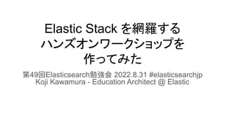 Elastic Stack を網羅する
ハンズオンワークショップを
作ってみた
第49回Elasticsearch勉強会 2022.8.31 #elasticsearchjp
Koji Kawamura - Education Architect @ Elastic
 