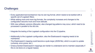 > Every application/service/daemon has its own log format, which needs to be tackled with a
specific set of Logstash filters.
> While adding more and more log formats, the complexity increases and changes to the
configuration become more and more delicate.
> With new software versions (lifecycle), also changed log patterns may occur, which need to be
processed in parallel to the old one.
> Integrate the testing of the Logstash configuration into the CI pipeline.
> Additionally to the Logstash configuration, also the Elasticsearch mapping needs to be
maintained.
> The Elasticsearch mapping could become a quite large (JSON file), which is a pain to update
(unhandy, error prone, etc.).
> Undocumented Elasticsearch mappings are harder to understand and to maintain (especially if
this is not done on a regular bases)
08.06.17
15
BremgartnerLucas,INI-DEV-DIG-TCL-PFD-ELR
ElasticStack@SwisscomAppCloud.pptxC1-
Public
Challenges
 