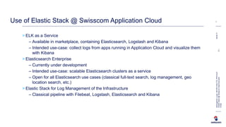 > ELK as a Service
– Available in marketplace, containing Elasticsearch, Logstash and Kibana
– Intended use-case: collect logs from apps running in Application Cloud and visualize them
with Kibana
> Elasticsearch Enterprise
– Currently under development
– Intended use-case: scalable Elasticsearch clusters as a service
– Open for all Elasticsearch use cases (classical full-text search, log management, geo
location search, etc.)
> Elastic Stack for Log Management of the Infrastructure
– Classical pipeline with Filebeat, Logstash, Elasticsearch and Kibana
08.06.17
7
BremgartnerLucas,INI-DEV-DIG-TCL-PFD-ELR
ElasticStack@SwisscomAppCloud.pptxC1-
Public
Use of Elastic Stack @ Swisscom Application Cloud
 