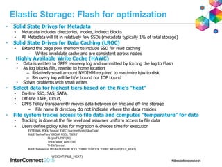 Elastic Storage: Flash for optimization
• Solid State Drives for Metadata
• Metadata includes directories, inodes, indirect blocks
• All Metadata will fit in relatively few SSDs (metadata typically 1% of total storage)
• Solid State Drives for Data Caching (LROC)
• Extend the page pool memory to include SSD for read caching
– Writes invalidate cache and are consistent across nodes
• Highly Available Write Cache (HAWC)
• Data is written to GPFS recovery log and committed by forcing the log to Flash
• As log blocks fills, rewrite to home location
– Relatively small amount NVDIMM required to maximize b/w to disk
– Recovery log will be b/w bound not IOP bound
• Solves problems with small writes
• Select data for highest tiers based on the file’s “heat”
• On-line SSD, SAS, SATA,
• Off-line TAPE, Cloud,
• GPFS Policy transparently moves data between on-line and off-line storage
– File name & directory do not indicate where the data resides
• File system tracks access to file data and computes “temperature” for data
• Tracking is done at the file level and assumes uniform access to file data
• Users define policy rules for migration & choose time for execution
EXTERNAL POOL 'bronze' EXEC ‘/var/mmfs/etc/GlueCode’
RULE 'DefineTiers' GROUP POOL 'TIERS'
IS 'gold' LIMIT(80)
THEN 'silver' LIMIT(90)
THEN 'bronze'
RULE 'Rebalance' MIGRATE FROM POOL 'TIERS' TO POOL 'TIERS' WEIGHT(FILE_HEAT)
– WEIGHT(FILE_HEAT)
 
