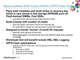 Highly-Available Write Cache (HAWC) GPFS Client Side
• Place both metadata and small writes in recovery log,
which is now stored in fast storage (NVRAM) such as
Flash-backed DIMMs, Fast SSDs
• Log small writes and send large writes directly to disk
• Scale linearly with number of nodes
• Each file system and server has its own recovery log
• On node failure, quickly run recovery log to recover file system
• Designed to handle *bursts* of small I/O requests
• Optimize write requests to slow disk
• Allow aggregation of small writes into more efficient large write requests
to storage
• Workloads that will benefit include VMs, DBs, Logging
• GPFS Flash optimizations
• Creating a “Hot File” policy with a fast storage pool improves HAWC steady state
performance
1. Write data to HAWC
2. Write data to fast storage
3. Down tier to slow storage
 