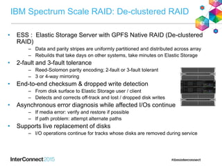IBM Spectrum Scale RAID: De-clustered RAID
• ESS : Elastic Storage Server with GPFS Native RAID (De-clustered
RAID)
‒ Data and parity stripes are uniformly partitioned and distributed across array
‒ Rebuilds that take days on other systems, take minutes on Elastic Storage
• 2-fault and 3-fault tolerance
‒ Reed-Solomon parity encoding; 2-fault or 3-fault tolerant
‒ 3 or 4-way mirroring
• End-to-end checksum & dropped write detection
‒ From disk surface to Elastic Storage user / client
‒ Detects and corrects off-track and lost / dropped disk writes
• Asynchronous error diagnosis while affected I/Os continue
‒ If media error: verify and restore if possible
‒ If path problem: attempt alternate paths
• Supports live replacement of disks
‒ I/O operations continue for tracks whose disks are removed during service
 