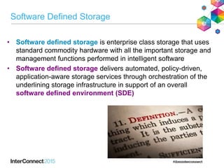 Software Defined Storage
• Software defined storage is enterprise class storage that uses
standard commodity hardware with all the important storage and
management functions performed in intelligent software
• Software defined storage delivers automated, policy-driven,
application-aware storage services through orchestration of the
underlining storage infrastructure in support of an overall
software defined environment (SDE)
 