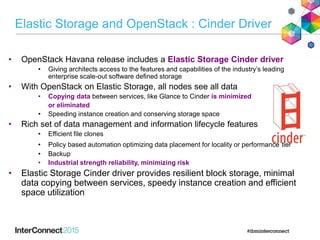 • OpenStack Havana release includes a Elastic Storage Cinder driver
• Giving architects access to the features and capabilities of the industry’s leading
enterprise scale-out software defined storage
• With OpenStack on Elastic Storage, all nodes see all data
• Copying data between services, like Glance to Cinder is minimized
or eliminated
• Speeding instance creation and conserving storage space
• Rich set of data management and information lifecycle features
• Efficient file clones
• Policy based automation optimizing data placement for locality or performance tier
• Backup
• Industrial strength reliability, minimizing risk
• Elastic Storage Cinder driver provides resilient block storage, minimal
data copying between services, speedy instance creation and efficient
space utilization
Elastic Storage and OpenStack : Cinder Driver
 