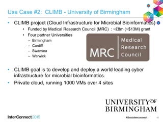 Use Case #2: CLIMB - University of Birmingham
• CLIMB project (Cloud Infrastructure for Microbial Bioinformatics)
• Funded by Medical Research Council (MRC) : ~£8m (~$13M) grant
• Four partner Universities
– Birmingham
– Cardiff
– Swansea
– Warwick
• CLIMB goal is to develop and deploy a world leading cyber
infrastructure for microbial bioinformatics.
• Private cloud, running 1000 VMs over 4 sites
40
 