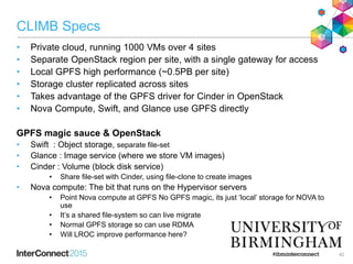 CLIMB Specs
• Private cloud, running 1000 VMs over 4 sites
• Separate OpenStack region per site, with a single gateway for access
• Local GPFS high performance (~0.5PB per site)
• Storage cluster replicated across sites
• Takes advantage of the GPFS driver for Cinder in OpenStack
• Nova Compute, Swift, and Glance use GPFS directly
GPFS magic sauce & OpenStack
• Swift : Object storage, separate file-set
• Glance : Image service (where we store VM images)
• Cinder : Volume (block disk service)
• Share file-set with Cinder, using file-clone to create images
• Nova compute: The bit that runs on the Hypervisor servers
• Point Nova compute at GPFS No GPFS magic, its just ‘local’ storage for NOVA to
use
• It’s a shared file-system so can live migrate
• Normal GPFS storage so can use RDMA
• Will LROC improve performance here?
42
 
