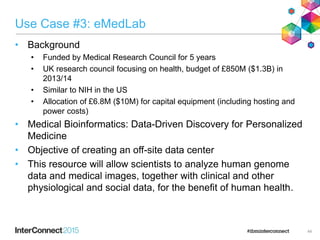 Use Case #3: eMedLab
• Background
• Funded by Medical Research Council for 5 years
• UK research council focusing on health, budget of £850M ($1.3B) in
2013/14
• Similar to NIH in the US
• Allocation of £6.8M ($10M) for capital equipment (including hosting and
power costs)
• Medical Bioinformatics: Data-Driven Discovery for Personalized
Medicine
• Objective of creating an off-site data center
• This resource will allow scientists to analyze human genome
data and medical images, together with clinical and other
physiological and social data, for the benefit of human health.
44
 