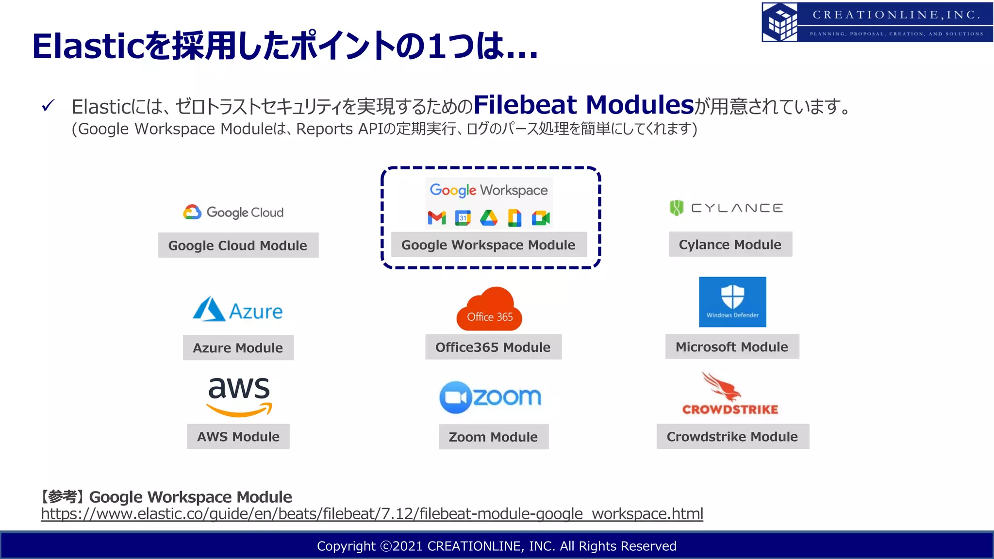 Copyright ⓒ2021 CREATIONLINE, INC. All Rights Reserved
ü Elasticには、ゼロトラストセキュリティを実現するためのFilebeat Modulesが⽤意されています。
(Google Workspace Moduleは、Reports APIの定期実⾏、ログのパース処理を簡単にしてくれます)
【参考】 Google Workspace Module
https://www.elastic.co/guide/en/beats/filebeat/7.12/filebeat-module-google_workspace.html
Google Cloud Module
AWS Module
Azure Module
Google Workspace Module
Office365 Module
Zoom Module
Cylance Module
Crowdstrike Module
Microsoft Module
Elasticを採⽤したポイントの1つは...
 