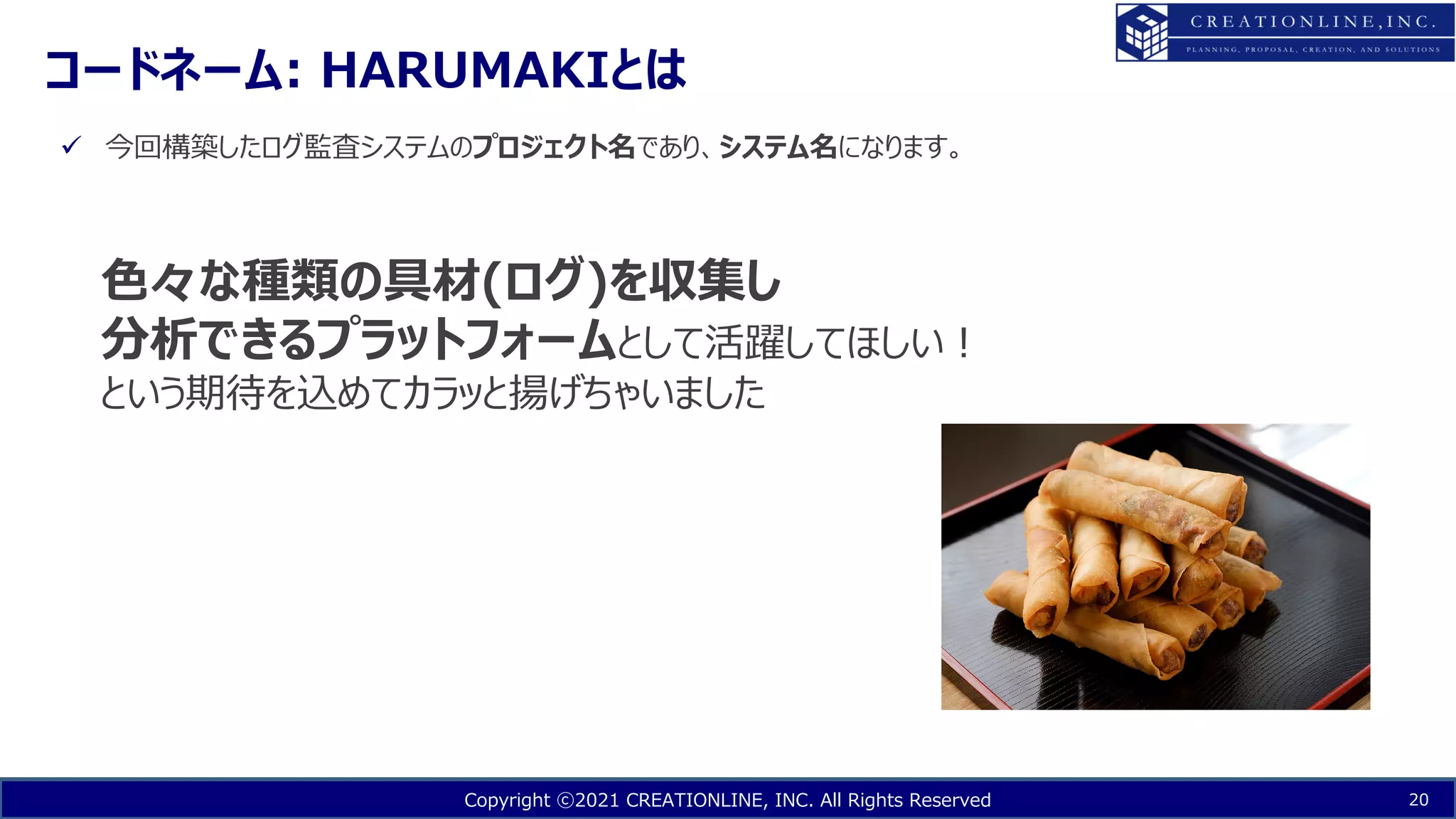 Copyright ⓒ2021 CREATIONLINE, INC. All Rights Reserved
コードネーム: HARUMAKIとは
20
ü 今回構築したログ監査システムのプロジェクト名であり、システム名になります。
⾊々な種類の具材(ログ)を収集し
分析できるプラットフォームとして活躍してほしい︕
という期待を込めてカラッと揚げちゃいました
 