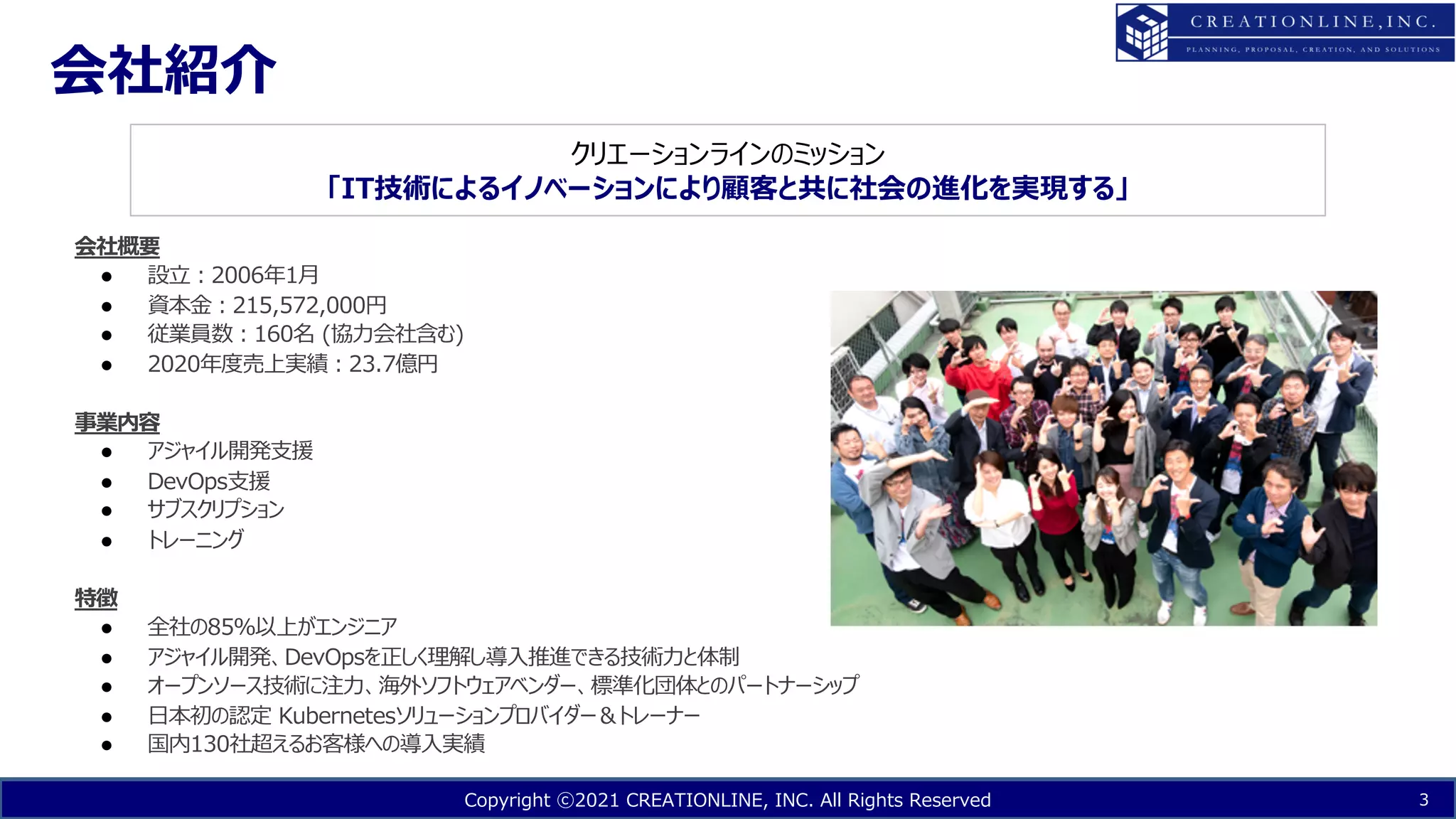 Copyright ⓒ2021 CREATIONLINE, INC. All Rights Reserved
会社紹介
3
会社概要
● 設⽴︓2006年1⽉
● 資本⾦︓215,572,000円
● 従業員数︓160名 (協⼒会社含む)
● 2020年度売上実績︓23.7億円
事業内容
● アジャイル開発⽀援
● DevOps⽀援
● サブスクリプション
● トレーニング
特徴
● 全社の85％以上がエンジニア
● アジャイル開発、DevOpsを正しく理解し導⼊推進できる技術⼒と体制
● オープンソース技術に注⼒、海外ソフトウェアベンダー、標準化団体とのパートナーシップ
● ⽇本初の認定 Kubernetesソリューションプロバイダー＆トレーナー
● 国内130社超えるお客様への導⼊実績
クリエーションラインのミッション
「IT技術によるイノベーションにより顧客と共に社会の進化を実現する」
 