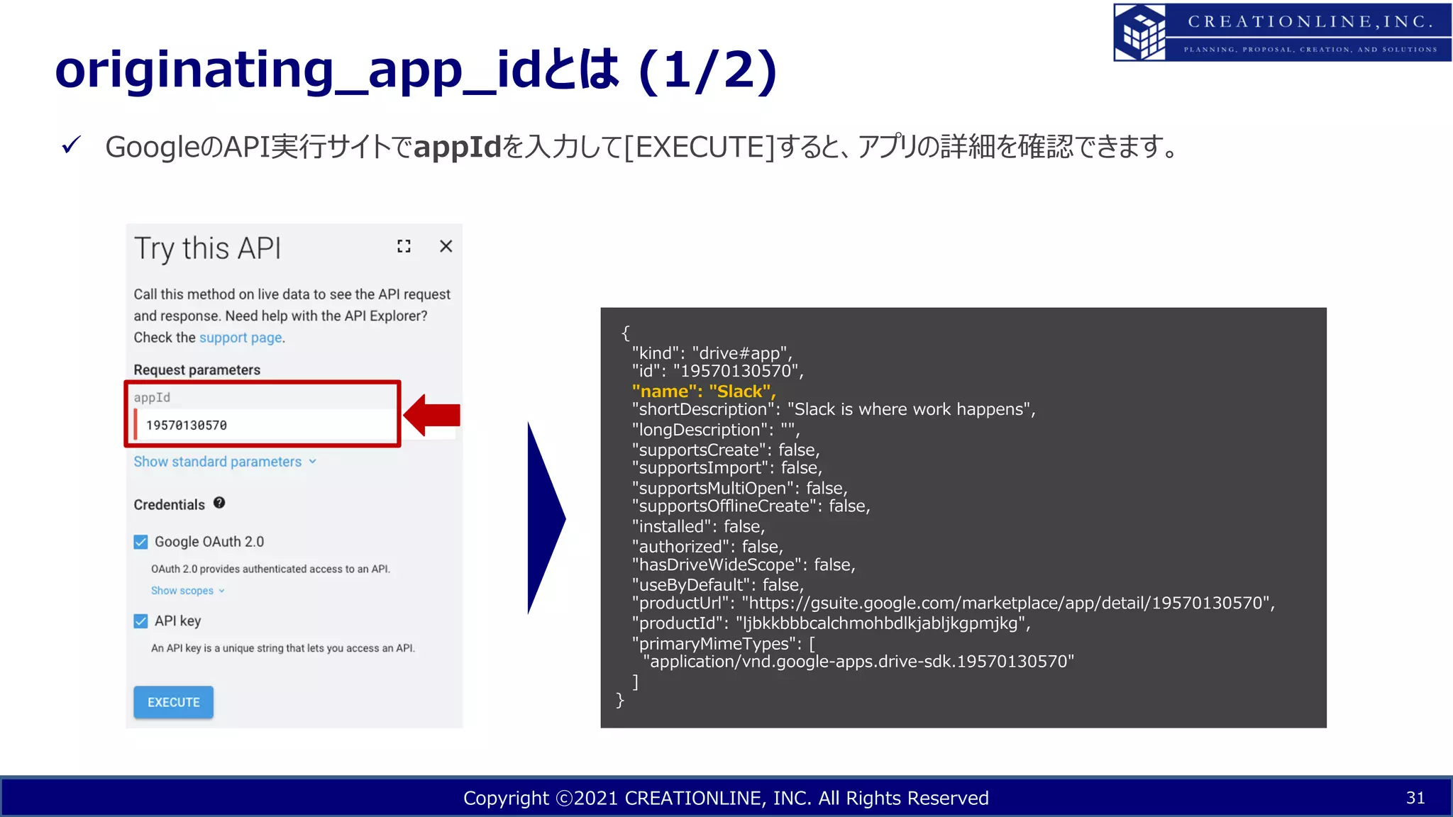 Copyright ⓒ2021 CREATIONLINE, INC. All Rights Reserved
originating_app_idとは (1/2)
31
ü GoogleのAPI実⾏サイトでappIdを⼊⼒して[EXECUTE]すると、アプリの詳細を確認できます。
{
"kind": "drive#app",
"id": "19570130570",
"name": "Slack",
"shortDescription": "Slack is where work happens",
"longDescription": "",
"supportsCreate": false,
"supportsImport": false,
"supportsMultiOpen": false,
"supportsOfflineCreate": false,
"installed": false,
"authorized": false,
"hasDriveWideScope": false,
"useByDefault": false,
"productUrl": "https://gsuite.google.com/marketplace/app/detail/19570130570",
"productId": "ljbkkbbbcalchmohbdlkjabljkgpmjkg",
"primaryMimeTypes": [
"application/vnd.google-apps.drive-sdk.19570130570"
]
}
 