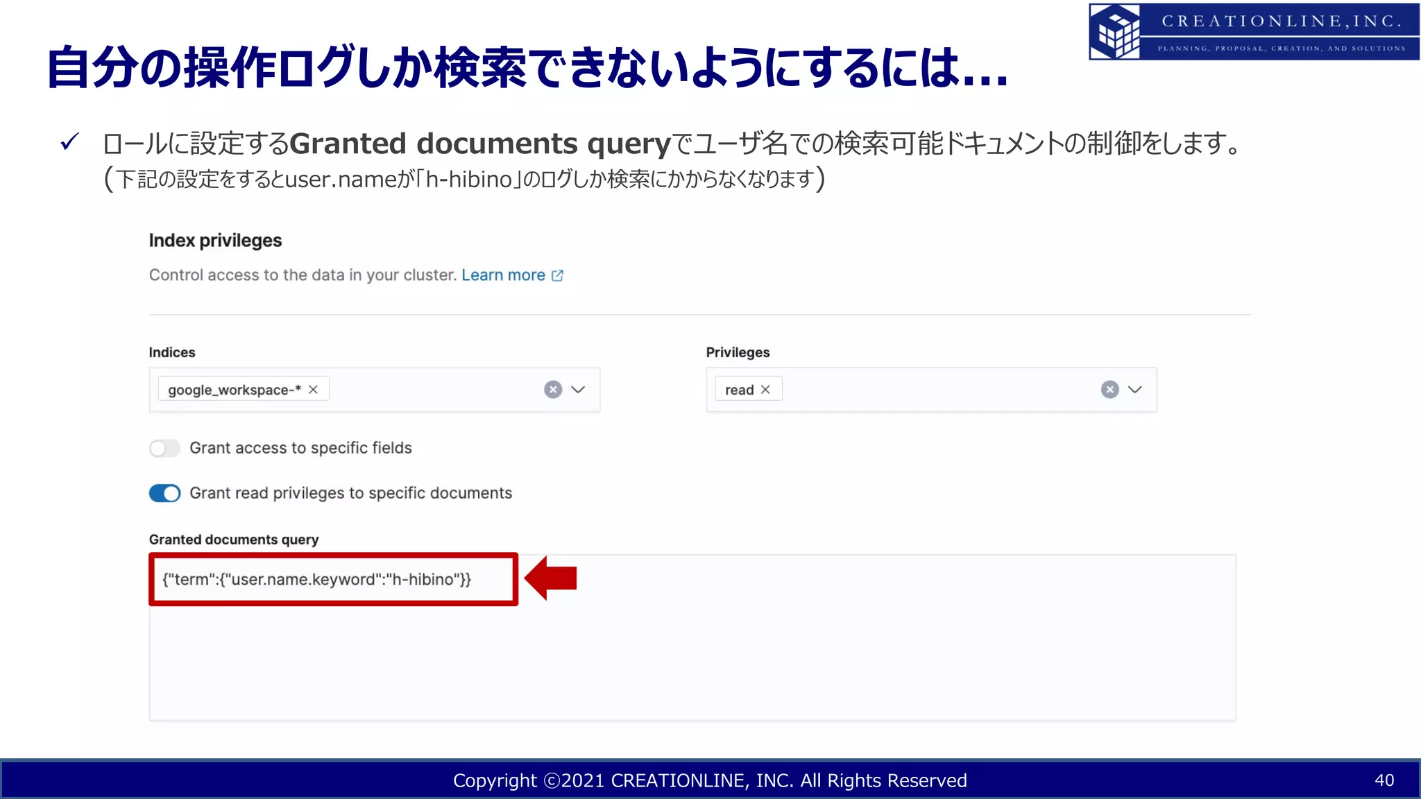 Copyright ⓒ2021 CREATIONLINE, INC. All Rights Reserved
⾃分の操作ログしか検索できないようにするには...
40
ü ロールに設定するGranted documents queryでユーザ名での検索可能ドキュメントの制御をします。
(下記の設定をするとuser.nameが「h-hibino」のログしか検索にかからなくなります)
 