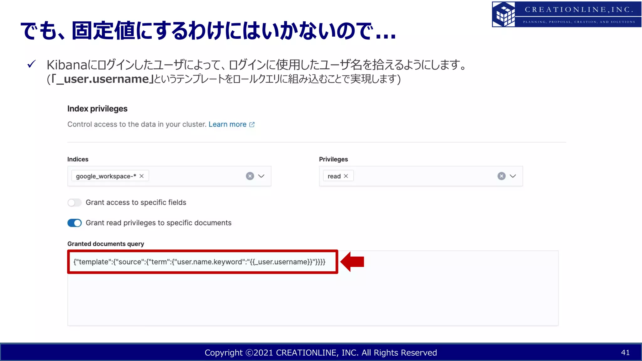 Copyright ⓒ2021 CREATIONLINE, INC. All Rights Reserved
でも、固定値にするわけにはいかないので...
41
ü Kibanaにログインしたユーザによって、ログインに使⽤したユーザ名を拾えるようにします。
(「_user.username」というテンプレートをロールクエリに組み込むことで実現します)
 