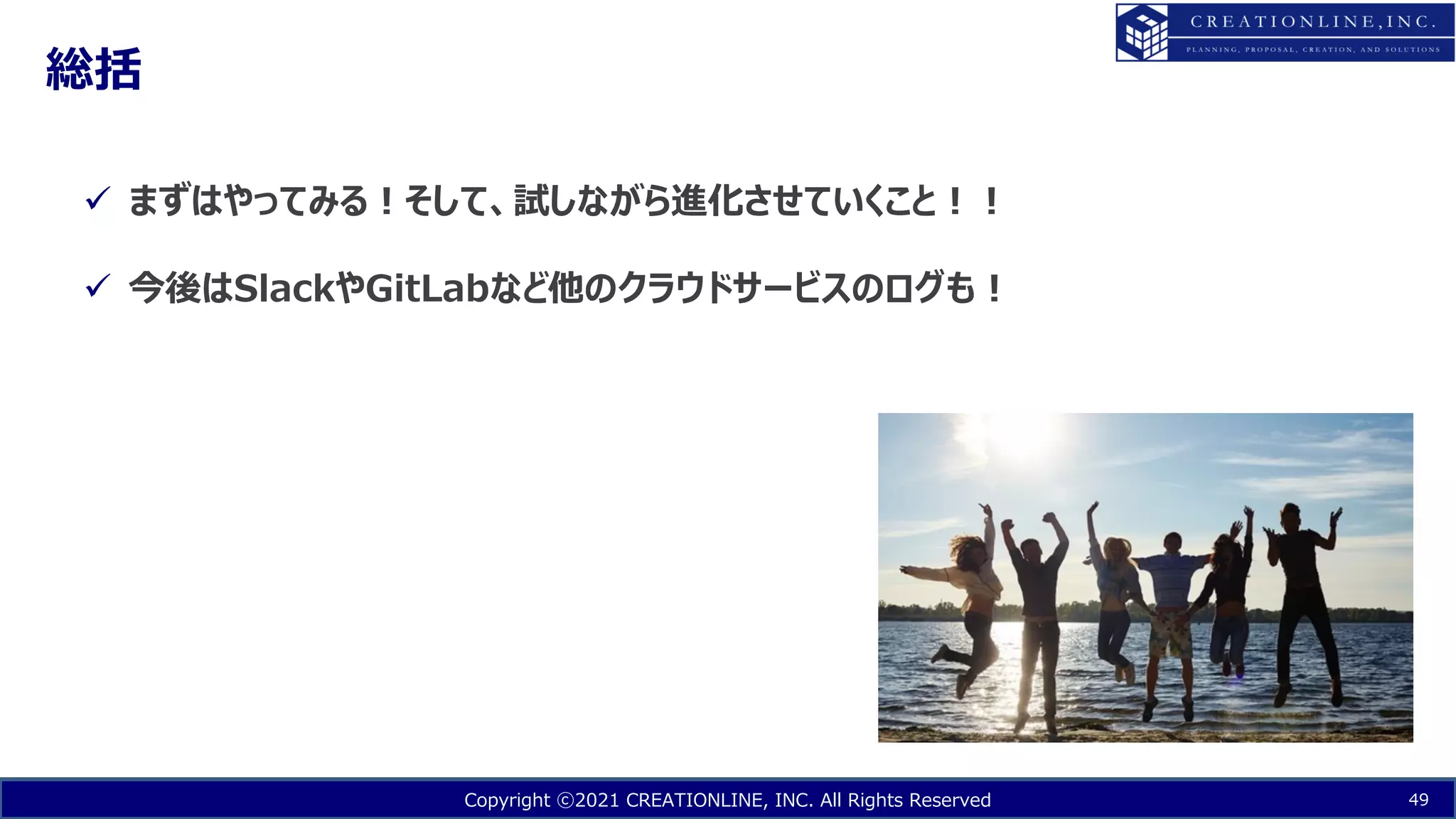 Copyright ⓒ2021 CREATIONLINE, INC. All Rights Reserved
総括
49
ü まずはやってみる︕そして、試しながら進化させていくこと︕︕
ü 今後はSlackやGitLabなど他のクラウドサービスのログも︕
 