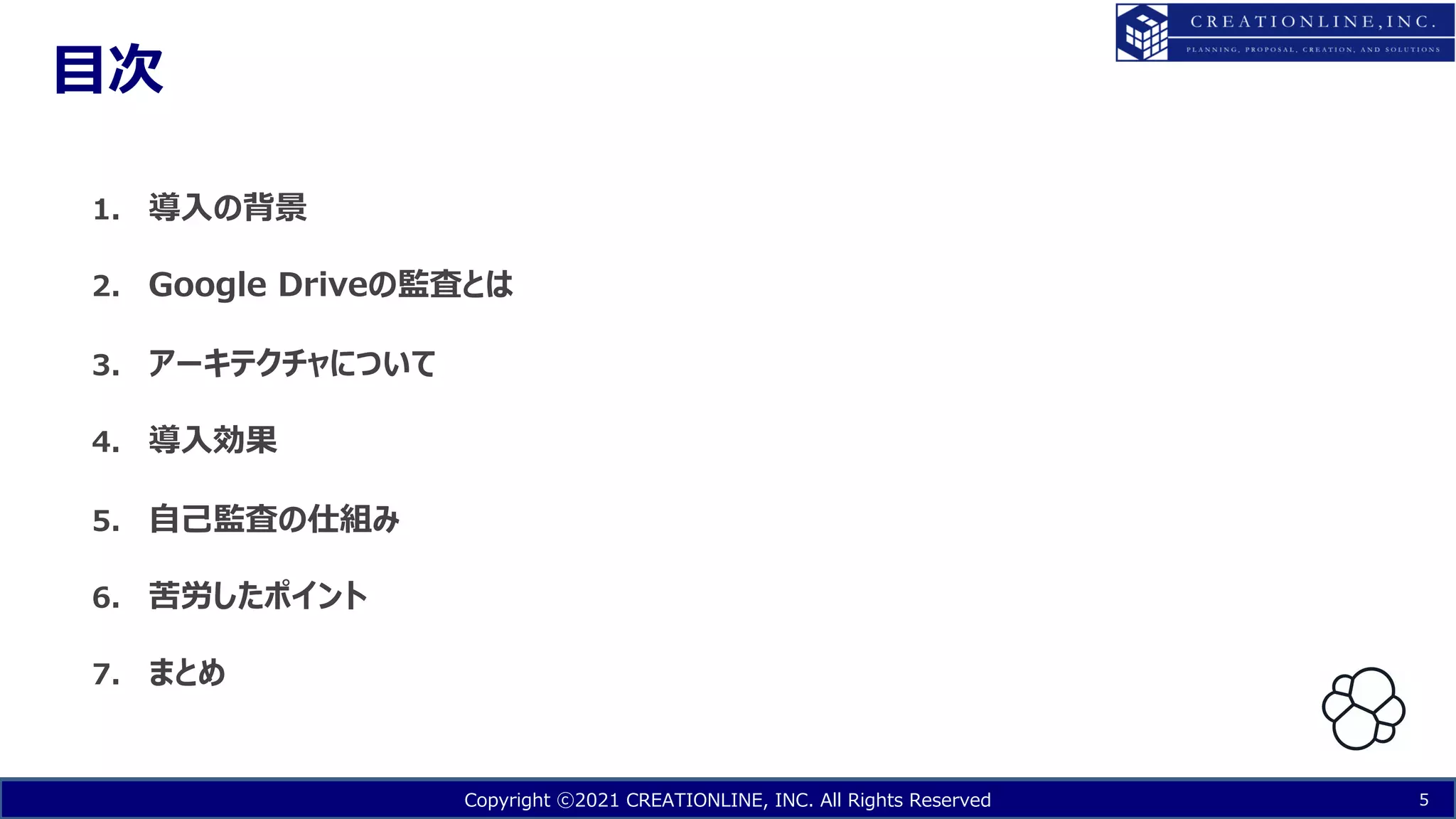 Copyright ⓒ2021 CREATIONLINE, INC. All Rights Reserved
⽬次
5
1. 導⼊の背景
2. Google Driveの監査とは
3. アーキテクチャについて
4. 導⼊効果
5. ⾃⼰監査の仕組み
6. 苦労したポイント
7. まとめ
 