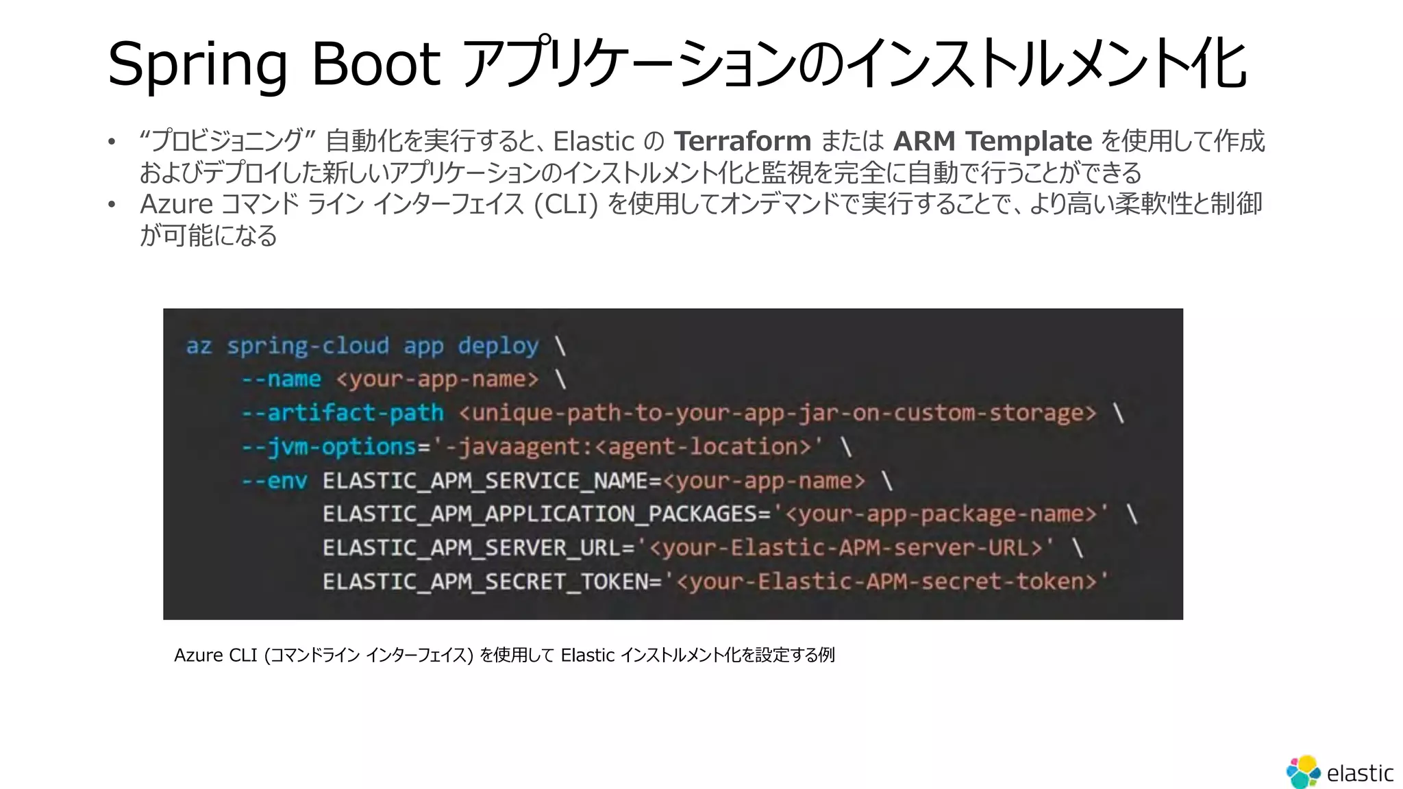 Spring Boot アプリケーションのインストルメント化
• “プロビジョニング” ⾃動化を実⾏すると、Elastic の Terraform または ARM Template を使⽤して作成
およびデプロイした新しいアプリケーションのインストルメント化と監視を完全に⾃動で⾏うことができる
• Azure コマンド ライン インターフェイス (CLI) を使⽤してオンデマンドで実⾏することで、より⾼い柔軟性と制御
が可能になる
Azure CLI (コマンドライン インターフェイス) を使⽤して Elastic インストルメント化を設定する例
 