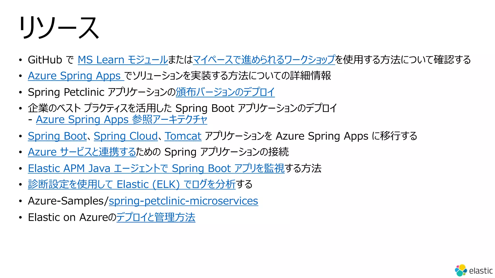 リソース
• GitHub で MS Learn モジュールまたはマイペースで進められるワークショップを使⽤する⽅法について確認する
• Azure Spring Apps でソリューションを実装する⽅法についての詳細情報
• Spring Petclinic アプリケーションの頒布バージョンのデプロイ
• 企業のベスト プラクティスを活⽤した Spring Boot アプリケーションのデプロイ
- Azure Spring Apps 参照アーキテクチャ
• Spring Boot、Spring Cloud、Tomcat アプリケーションを Azure Spring Apps に移⾏する
• Azure サービスと連携するための Spring アプリケーションの接続
• Elastic APM Java エージェントで Spring Boot アプリを監視する⽅法
• 診断設定を使⽤して Elastic (ELK) でログを分析する
• Azure-Samples/spring-petclinic-microservices
• Elastic on Azureのデプロイと管理⽅法
 