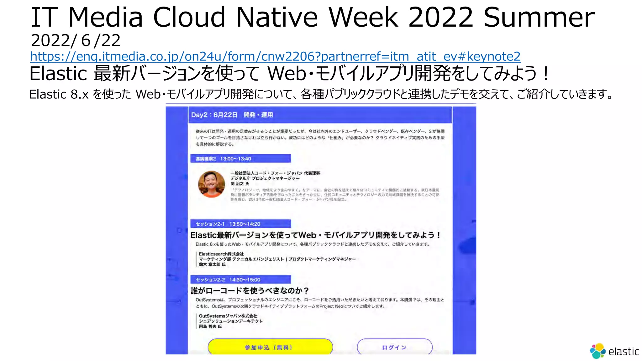 IT Media Cloud Native Week 2022 Summer
2022/６/22
https://enq.itmedia.co.jp/on24u/form/cnw2206?partnerref=itm_atit_ev#keynote2
Elastic 最新バージョンを使って Web・モバイルアプリ開発をしてみよう︕
Elastic 8.x を使った Web・モバイルアプリ開発について、各種パブリッククラウドと連携したデモを交えて、ご紹介していきます。
 