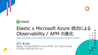 Elastic x Microsoft Azure 統合による
Observability / APM の進化
鈴木 章太郎
Elastic テクニカルプロダクトマーケティングマネージャー/エバンジェリスト
デジタル庁 プロジェクトマネージャー
https://www.elastic.co/jp/virtual-events/evolution-of-observability-with-elastic-and-azure
 