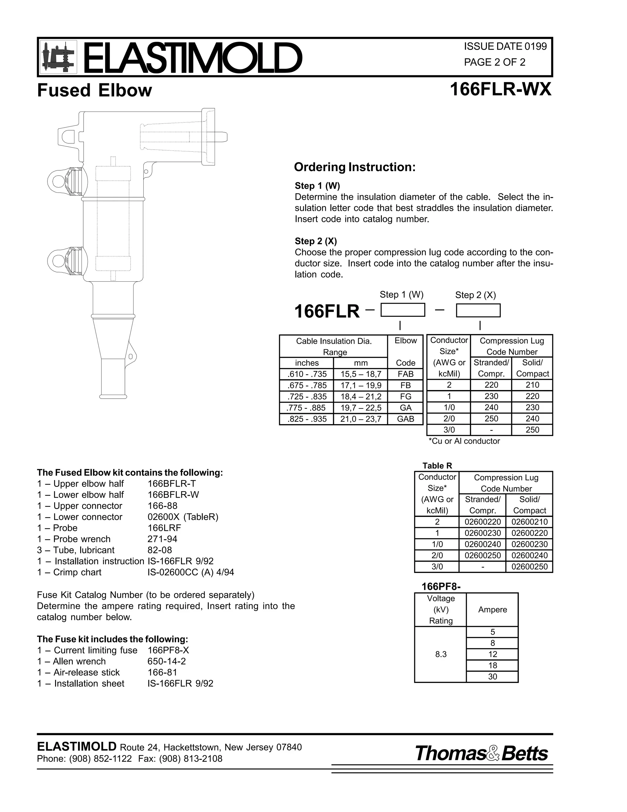 ELASTIMOLD

ISSUE DATE 0199
PAGE 2 OF 2

166FLR-WX

Fused Elbow

Ordering Instruction:
Step 1 (W)
Determine the insulation diameter of the cable. Select the insulation letter code that best straddles the insulation diameter.
Insert code into catalog number.
Step 2 (X)
Choose the proper compression lug code according to the conductor size. Insert code into the catalog number after the insulation code.
Step 1 (W)

Step 2 (X)

166FLR
Cable Insulation Dia.
Range
inches
mm
.610 - .735
15,5 – 18,7
.675 - .785
17,1 – 19,9
.725 - .835
18,4 – 21,2
.775 - .885
19,7 – 22,5
.825 - .935
21,0 – 23,7

The Fused Elbow kit contains the following:
1 – Upper elbow half
166BFLR-T
1 – Lower elbow half
166BFLR-W
1 – Upper connector
166-88
1 – Lower connector
02600X (TableR)
1 – Probe
166LRF
1 – Probe wrench
271-94
3 – Tube, lubricant
82-08
1 – Installation instruction IS-166FLR 9/92
1 – Crimp chart
IS-02600CC (A) 4/94
Fuse Kit Catalog Number (to be ordered separately)
Determine the ampere rating required, Insert rating into the
catalog number below.
The Fuse kit includes the following:
1 – Current limiting fuse 166PF8-X
1 – Allen wrench
650-14-2
1 – Air-release stick
166-81
1 – Installation sheet
IS-166FLR 9/92

ELASTIMOLD Route 24, Hackettstown, New Jersey 07840
Phone: (908) 852-1122 Fax: (908) 813-2108

Elbow
Code
FAB
FB
FG
GA
GAB

Conductor Compression Lug
Size*
Code Number
(AWG or Stranded/
Solid/
kcMil)
Compr. Compact
2
220
210
1
230
220
1/0
240
230
2/0
250
240
3/0
250
*Cu or Al conductor
Table R
Conductor
Size*
(AWG or
kcMil)
2
1
1/0
2/0
3/0

Compression Lug
Code Number
Stranded/
Solid/
Compr.
Compact
02600220 02600210
02600230 02600220
02600240 02600230
02600250 02600240
02600250

166PF8Voltage
(kV)
Rating

Ampere

8.3

5
8
12
18
30

Thomas Betts

 