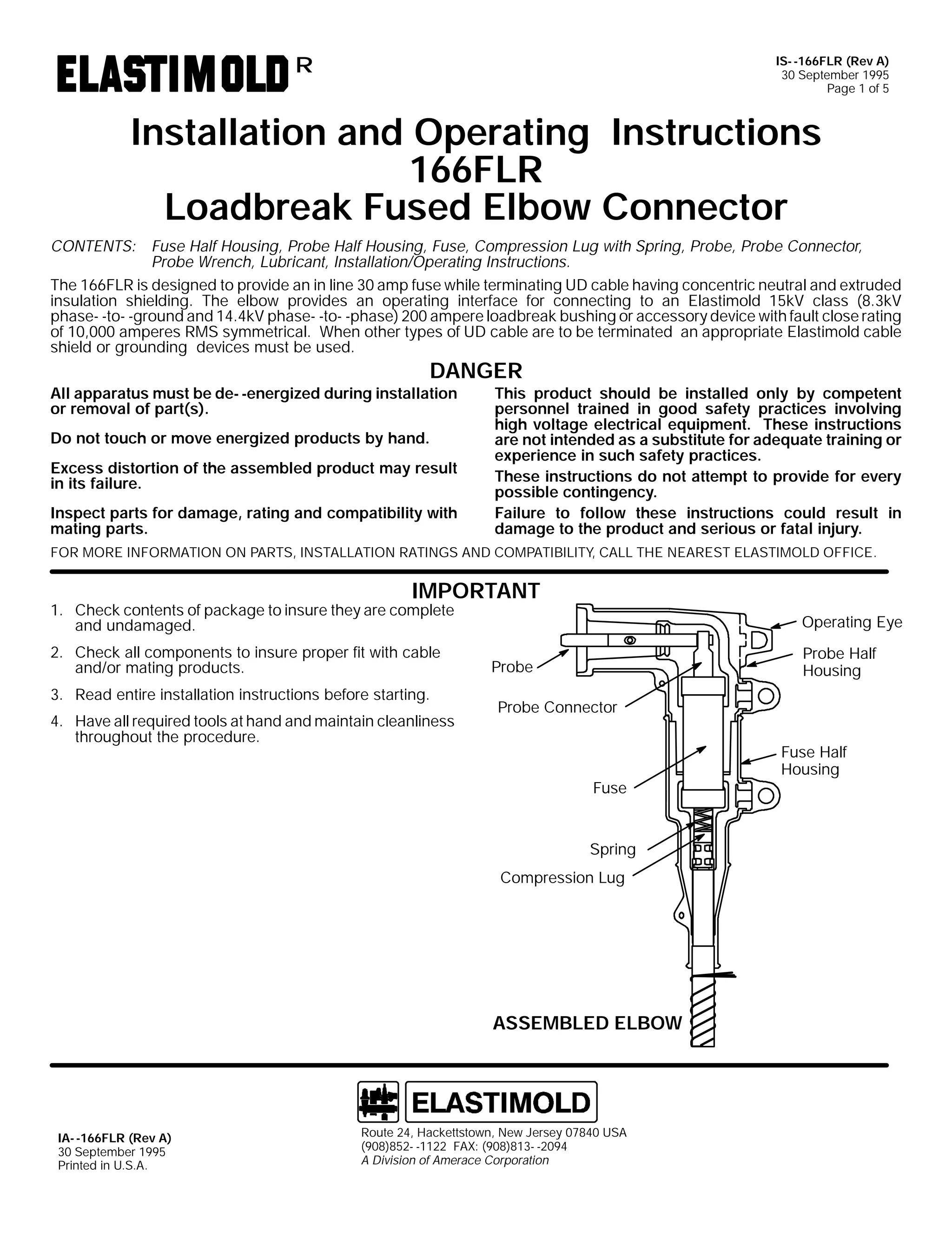 IS- -166FLR (Rev A)
30 September 1995
Page 1 of 5

R

Installation and Operating Instructions
166FLR
Loadbreak Fused Elbow Connector
CONTENTS: Fuse Half Housing, Probe Half Housing, Fuse, Compression Lug with Spring, Probe, Probe Connector,
Probe Wrench, Lubricant, Installation/Operating Instructions.
The 166FLR is designed to provide an in line 30 amp fuse while terminating UD cable having concentric neutral and extruded
insulation shielding. The elbow provides an operating interface for connecting to an Elastimold 15kV class (8.3kV
phase- -to- -ground and 14.4kV phase- -to- -phase) 200 ampere loadbreak bushing or accessory device with fault close rating
of 10,000 amperes RMS symmetrical. When other types of UD cable are to be terminated an appropriate Elastimold cable
shield or grounding devices must be used.

DANGER

All apparatus must be de- -energized during installation
or removal of part(s).
Do not touch or move energized products by hand.

Excess distortion of the assembled product may result
in its failure.
Inspect parts for damage, rating and compatibility with
mating parts.

This product should be installed only by competent
personnel trained in good safety practices involving
high voltage electrical equipment. These instructions
are not intended as a substitute for adequate training or
experience in such safety practices.
These instructions do not attempt to provide for every
possible contingency.
Failure to follow these instructions could result in
damage to the product and serious or fatal injury.

FOR MORE INFORMATION ON PARTS, INSTALLATION RATINGS AND COMPATIBILITY, CALL THE NEAREST ELASTIMOLD OFFICE.

IMPORTANT

1. Check contents of package to insure they are complete
and undamaged.
2. Check all components to insure proper fit with cable
and/or mating products.
3. Read entire installation instructions before starting.

4. Have all required tools at hand and maintain cleanliness
throughout the procedure.

Operating Eye
Probe Half
Housing

Probe
Probe Connector

Fuse

Spring
Compression Lug

ASSEMBLED ELBOW

IA- -166FLR (Rev A)
30 September 1995
Printed in U.S.A.

Route 24, Hackettstown, New Jersey 07840 USA
(908)852- -1122 FAX: (908)813- -2094
A Division of Amerace Corporation

Fuse Half
Housing

 
