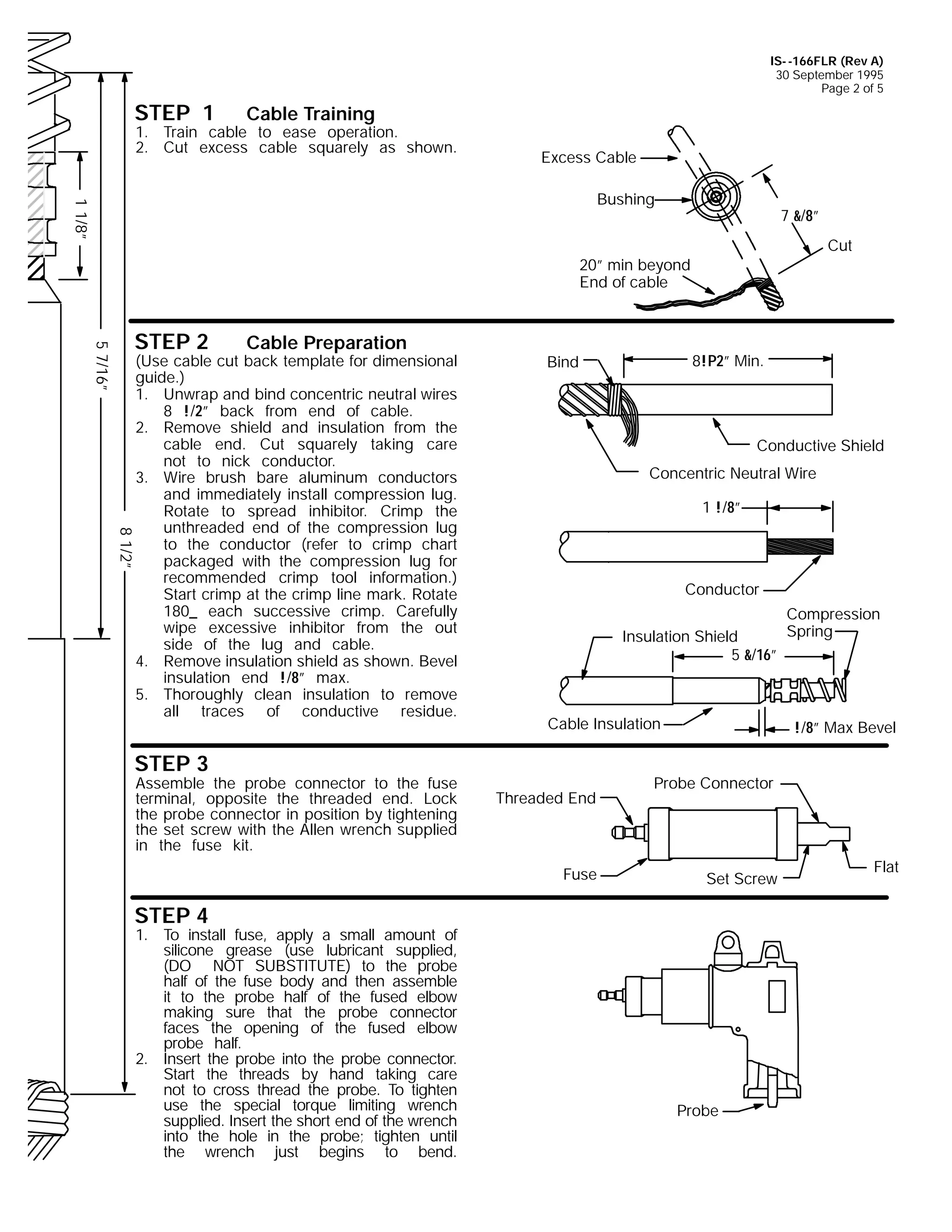 IS- -166FLR (Rev A)
30 September 1995
Page 2 of 5

STEP 1

Cable Training

1. Train cable to ease operation.
2. Cut excess cable squarely as shown.

Excess Cable

1 1/8”

Bushing

7 &/8”
Cut

20” min beyond
End of cable

5 7/16”

STEP 2

Cable Preparation

8!P2” Min.

Bind

Conductive Shield
Concentric Neutral Wire
1 !/8”

8 1/2”

(Use cable cut back template for dimensional
guide.)
1. Unwrap and bind concentric neutral wires
8 !/2” back from end of cable.
2. Remove shield and insulation from the
cable end. Cut squarely taking care
not to nick conductor.
3. Wire brush bare aluminum conductors
and immediately install compression lug.
Rotate to spread inhibitor. Crimp the
unthreaded end of the compression lug
to the conductor (refer to crimp chart
packaged with the compression lug for
recommended crimp tool information.)
Start crimp at the crimp line mark. Rotate
180_ each successive crimp. Carefully
wipe excessive inhibitor from the out
side of the lug and cable.
4. Remove insulation shield as shown. Bevel
insulation end !/8” max.
5. Thoroughly clean insulation to remove
all traces of conductive residue.

Conductor
Insulation Shield
5 &/16”

Cable Insulation

STEP 3

Assemble the probe connector to the fuse
terminal, opposite the threaded end. Lock
the probe connector in position by tightening
the set screw with the Allen wrench supplied
in the fuse kit.

Threaded End

Fuse

!/8” Max Bevel

Probe Connector

Set Screw

STEP 4

1. To install fuse, apply a small amount of
silicone grease (use lubricant supplied,
(DO NOT SUBSTITUTE) to the probe
half of the fuse body and then assemble
it to the probe half of the fused elbow
making sure that the probe connector
faces the opening of the fused elbow
probe half.
2. Insert the probe into the probe connector.
Start the threads by hand taking care
not to cross thread the probe. To tighten
use the special torque limiting wrench
supplied. Insert the short end of the wrench
into the hole in the probe; tighten until
the wrench just begins to bend.

Compression
Spring

Probe

Flat

 