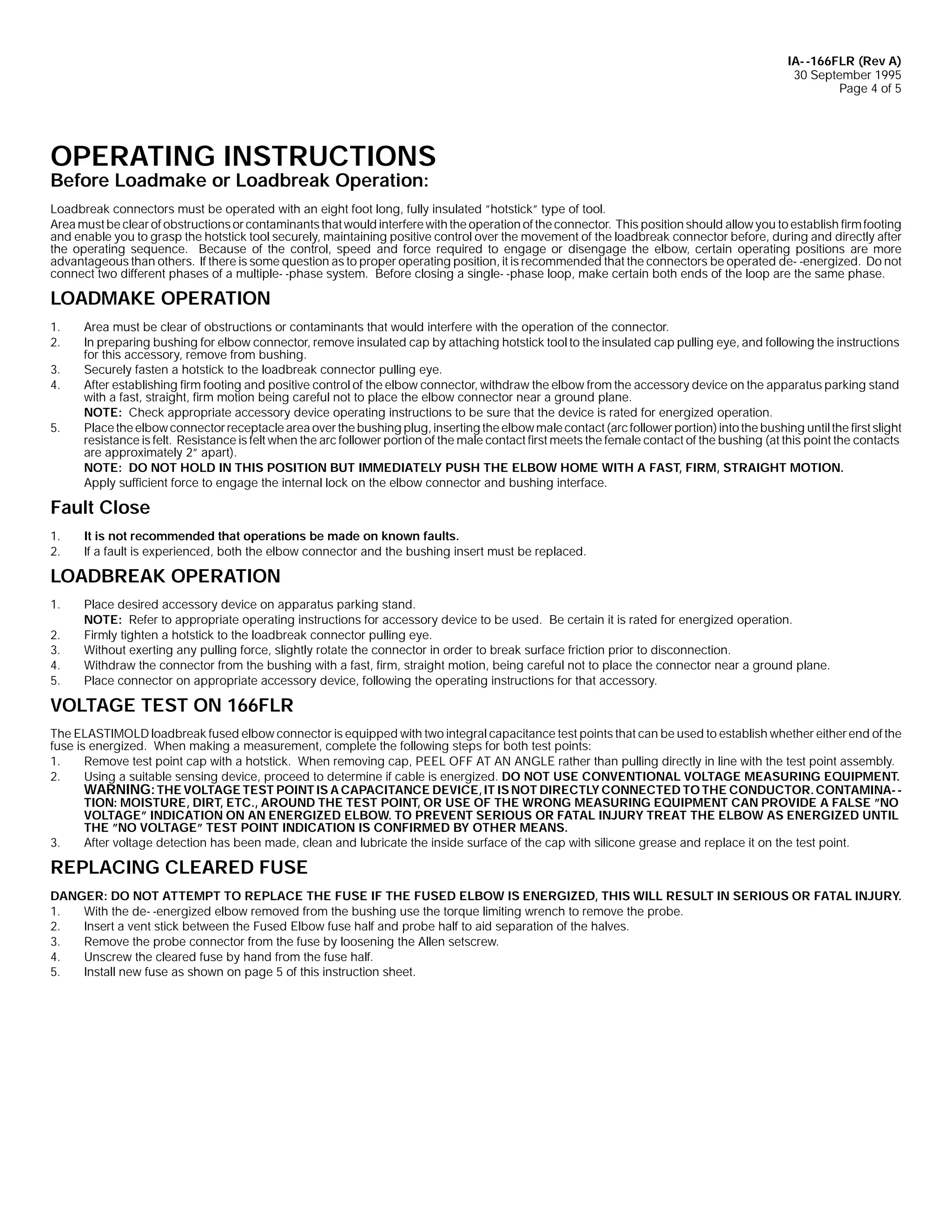 IA- -166FLR (Rev A)
30 September 1995
Page 4 of 5

OPERATING INSTRUCTIONS
Before Loadmake or Loadbreak Operation:

Loadbreak connectors must be operated with an eight foot long, fully insulated ”hotstick” type of tool.
Area must be clear of obstructions or contaminants that would interfere with the operation of the connector. This position should allow you to establish firm footing
and enable you to grasp the hotstick tool securely, maintaining positive control over the movement of the loadbreak connector before, during and directly after
the operating sequence. Because of the control, speed and force required to engage or disengage the elbow, certain operating positions are more
advantageous than others. If there is some question as to proper operating position, it is recommended that the connectors be operated de- -energized. Do not
connect two different phases of a multiple- -phase system. Before closing a single- -phase loop, make certain both ends of the loop are the same phase.

LOADMAKE OPERATION
1.
2.
3.
4.
5.

Area must be clear of obstructions or contaminants that would interfere with the operation of the connector.
In preparing bushing for elbow connector, remove insulated cap by attaching hotstick tool to the insulated cap pulling eye, and following the instructions
for this accessory, remove from bushing.
Securely fasten a hotstick to the loadbreak connector pulling eye.
After establishing firm footing and positive control of the elbow connector, withdraw the elbow from the accessory device on the apparatus parking stand
with a fast, straight, firm motion being careful not to place the elbow connector near a ground plane.
NOTE: Check appropriate accessory device operating instructions to be sure that the device is rated for energized operation.
Place the elbow connector receptacle area over the bushing plug, inserting the elbow male contact (arc follower portion) into the bushing until the first slight
resistance is felt. Resistance is felt when the arc follower portion of the male contact first meets the female contact of the bushing (at this point the contacts
are approximately 2” apart).
NOTE: DO NOT HOLD IN THIS POSITION BUT IMMEDIATELY PUSH THE ELBOW HOME WITH A FAST, FIRM, STRAIGHT MOTION.
Apply sufficient force to engage the internal lock on the elbow connector and bushing interface.

Fault Close
1.
2.

It is not recommended that operations be made on known faults.
If a fault is experienced, both the elbow connector and the bushing insert must be replaced.

LOADBREAK OPERATION
1.
2.
3.
4.
5.

Place desired accessory device on apparatus parking stand.
NOTE: Refer to appropriate operating instructions for accessory device to be used. Be certain it is rated for energized operation.
Firmly tighten a hotstick to the loadbreak connector pulling eye.
Without exerting any pulling force, slightly rotate the connector in order to break surface friction prior to disconnection.
Withdraw the connector from the bushing with a fast, firm, straight motion, being careful not to place the connector near a ground plane.
Place connector on appropriate accessory device, following the operating instructions for that accessory.

VOLTAGE TEST ON 166FLR
The ELASTIMOLD loadbreak fused elbow connector is equipped with two integral capacitance test points that can be used to establish whether either end of the
fuse is energized. When making a measurement, complete the following steps for both test points:
1.
Remove test point cap with a hotstick. When removing cap, PEEL OFF AT AN ANGLE rather than pulling directly in line with the test point assembly.
2.
Using a suitable sensing device, proceed to determine if cable is energized. DO NOT USE CONVENTIONAL VOLTAGE MEASURING EQUIPMENT.
WARNING: THE VOLTAGE TEST POINT IS A CAPACITANCE DEVICE, IT IS NOT DIRECTLY CONNECTED TO THE CONDUCTOR. CONTAMINA- TION: MOISTURE, DIRT, ETC., AROUND THE TEST POINT, OR USE OF THE WRONG MEASURING EQUIPMENT CAN PROVIDE A FALSE ”NO
VOLTAGE” INDICATION ON AN ENERGIZED ELBOW. TO PREVENT SERIOUS OR FATAL INJURY TREAT THE ELBOW AS ENERGIZED UNTIL
THE ”NO VOLTAGE” TEST POINT INDICATION IS CONFIRMED BY OTHER MEANS.
3.
After voltage detection has been made, clean and lubricate the inside surface of the cap with silicone grease and replace it on the test point.

REPLACING CLEARED FUSE
DANGER: DO NOT ATTEMPT TO REPLACE THE FUSE IF THE FUSED ELBOW IS ENERGIZED, THIS WILL RESULT IN SERIOUS OR FATAL INJURY.
1.
With the de- -energized elbow removed from the bushing use the torque limiting wrench to remove the probe.
2.
Insert a vent stick between the Fused Elbow fuse half and probe half to aid separation of the halves.
3.
Remove the probe connector from the fuse by loosening the Allen setscrew.
4.
Unscrew the cleared fuse by hand from the fuse half.
5.
Install new fuse as shown on page 5 of this instruction sheet.

 