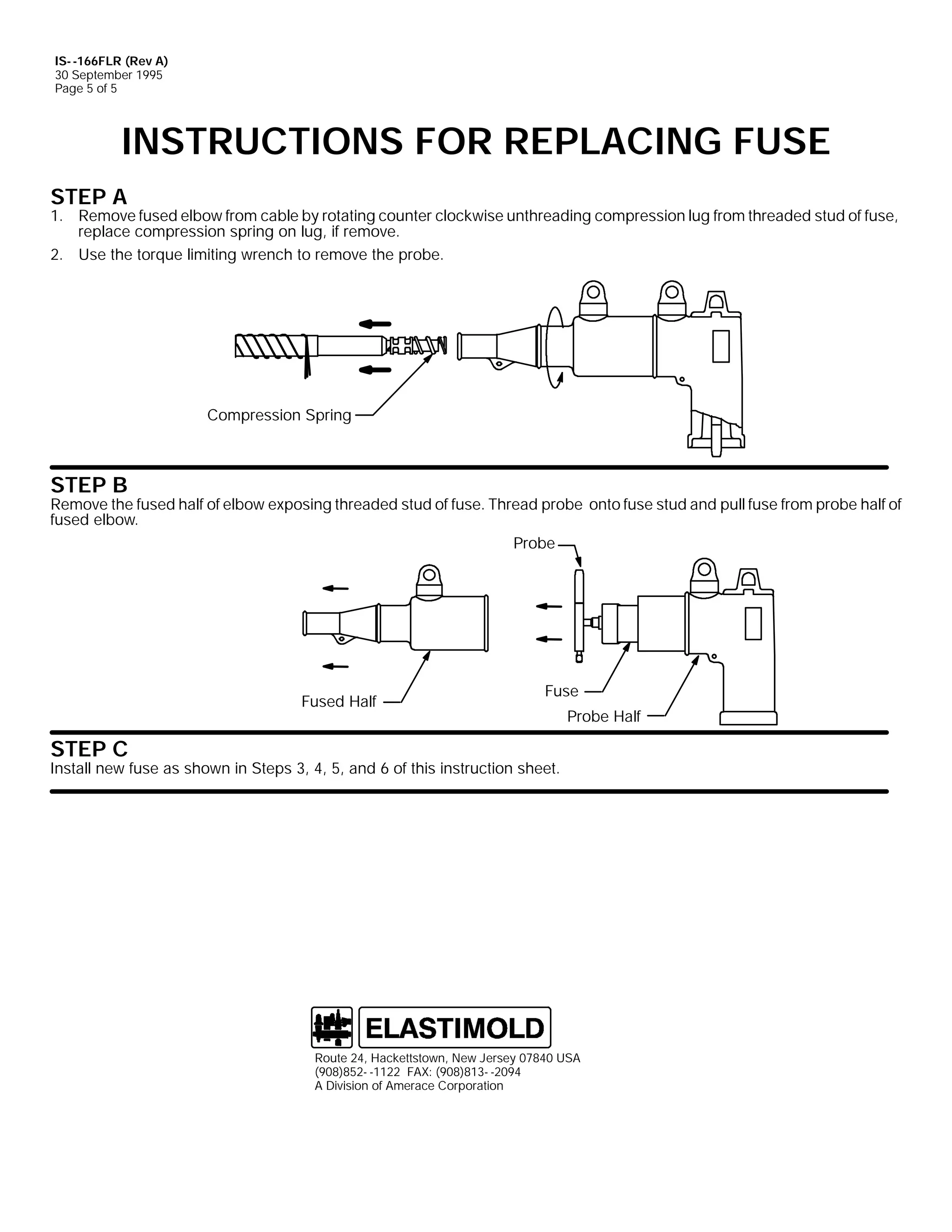 IS- -166FLR (Rev A)
30 September 1995
Page 5 of 5

INSTRUCTIONS FOR REPLACING FUSE
STEP A

1. Remove fused elbow from cable by rotating counter clockwise unthreading compression lug from threaded stud of fuse,
replace compression spring on lug, if remove.
2. Use the torque limiting wrench to remove the probe.

Compression Spring

STEP B

Remove the fused half of elbow exposing threaded stud of fuse. Thread probe onto fuse stud and pull fuse from probe half of
fused elbow.
Probe

Fused Half

Fuse
Probe Half

STEP C

Install new fuse as shown in Steps 3, 4, 5, and 6 of this instruction sheet.

Route 24, Hackettstown, New Jersey 07840 USA
(908)852- -1122 FAX: (908)813- -2094
A Division of Amerace Corporation

 