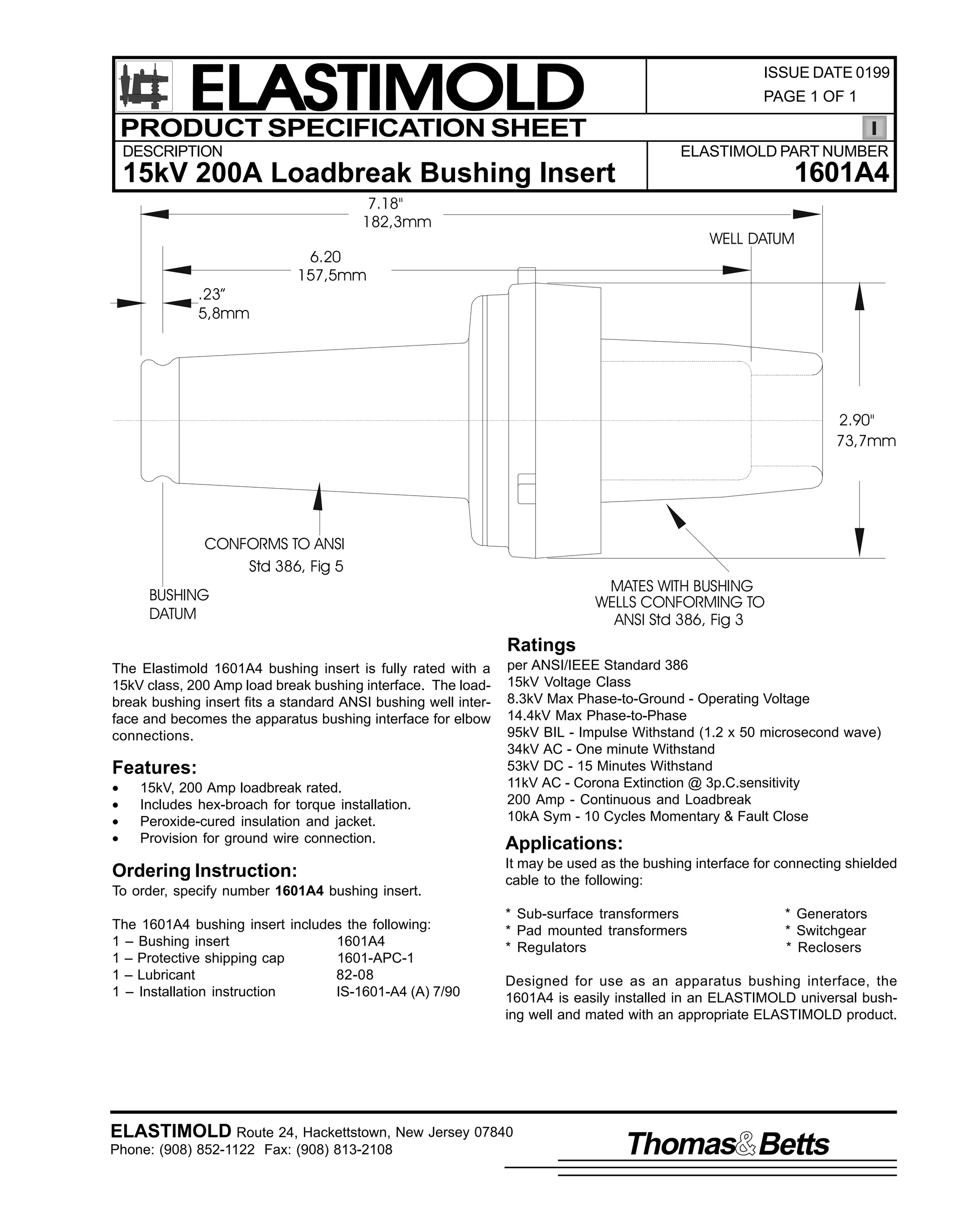 ELASTIMOLD
PRODUCT SPECIFICATION SHEET

ISSUE DATE 0199
PAGE 1 OF 1

DESCRIPTION

ELASTIMOLD PART NUMBER

1601A4

15kV 200A Loadbreak Bushing Insert
7.18"
182,3mm

.23”
5,8mm

WELL DATUM

6.20
157,5mm

2.90"
73,7mm

CONFORMS TO ANSI
Std 386, Fig 5

MATES WITH BUSHING
WELLS CONFORMING TO
ANSI Std 386, Fig 3

BUSHING
DATUM

Ratings
The Elastimold 1601A4 bushing insert is fully rated with a
15kV class, 200 Amp load break bushing interface. The loadbreak bushing insert fits a standard ANSI bushing well interface and becomes the apparatus bushing interface for elbow
connections.

Features:
•
•
•
•

15kV, 200 Amp loadbreak rated.
Includes hex-broach for torque installation.
Peroxide-cured insulation and jacket.
Provision for ground wire connection.

Ordering Instruction:
To order, specify number 1601A4 bushing insert.
The 1601A4 bushing insert includes the following:
1 – Bushing insert
1601A4
1 – Protective shipping cap
1601-APC-1
1 – Lubricant
82-08
1 – Installation instruction
IS-1601-A4 (A) 7/90

per ANSI/IEEE Standard 386
15kV Voltage Class
8.3kV Max Phase-to-Ground - Operating Voltage
14.4kV Max Phase-to-Phase
95kV BIL - Impulse Withstand (1.2 x 50 microsecond wave)
34kV AC - One minute Withstand
53kV DC - 15 Minutes Withstand
11kV AC - Corona Extinction @ 3p.C.sensitivity
200 Amp - Continuous and Loadbreak
10kA Sym - 10 Cycles Momentary & Fault Close

Applications:
It may be used as the bushing interface for connecting shielded
cable to the following:
* Sub-surface transformers
* Pad mounted transformers
* Regulators

* Generators
* Switchgear
* Reclosers

Designed for use as an apparatus bushing interface, the
1601A4 is easily installed in an ELASTIMOLD universal bushing well and mated with an appropriate ELASTIMOLD product.

ELASTIMOLD Route 24, Hackettstown, New Jersey 07840
Phone: (908) 852-1122 Fax: (908) 813-2108

Thomas Betts

 