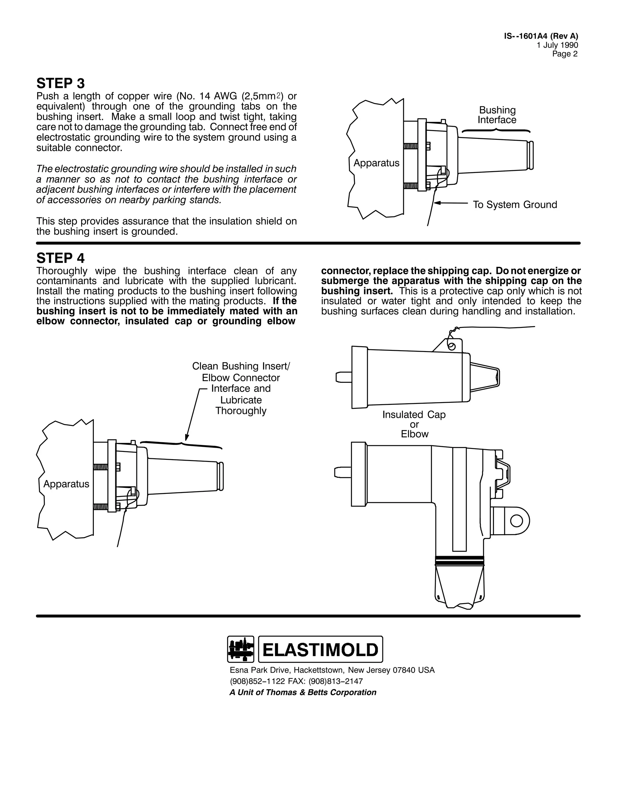 ,60 04934$7 +5HY $,
4 -XO 4<<3
3DJH 5

67(3 6

3XVK D OHQJWK RI FRSSHU ZLUH +1R1 47 $:* +5/8PP), RU
HTXLYDOHQW, WKURXJK RQH RI WKH JURXQGLQJ WDEV RQ WKH
EXVKLQJ LQVHUW1 0DNH D VPDOO ORRS DQG WZLVW WLJKW/ WDNLQJ
FDUH QRW WR GDPDJH WKH JURXQGLQJ WDE1 &RQQHFW IUHH HQG RI
HOHFWURVWDWLF JURXQGLQJ ZLUH WR WKH VVWHP JURXQG XVLQJ D
VXLWDEOH FRQQHFWRU1
7KH HOHFWURVWDWLF JURXQGLQJ ZLUH VKRXOG EH LQVWDOOHG LQ VXFK
D PDQQHU VR DV QRW WR FRQWDFW WKH EXVKLQJ LQWHUIDFH RU
DGMDFHQW EXVKLQJ LQWHUIDFHV RU LQWHUIHUH ZLWK WKH SODFHPHQW
RI DFFHVVRULHV RQ QHDUE SDUNLQJ VWDQGV1

%XVKLQJ
,QWHUIDFH

$SSDUDWXV

7R 6VWHP *URXQG

7KLV VWHS SURYLGHV DVVXUDQFH WKDW WKH LQVXODWLRQ VKLHOG RQ
WKH EXVKLQJ LQVHUW LV JURXQGHG1

67(3 7

7KRURXJKO ZLSH WKH EXVKLQJ LQWHUIDFH FOHDQ RI DQ
FRQWDPLQDQWV DQG OXEULFDWH ZLWK WKH VXSSOLHG OXEULFDQW1
,QVWDOO WKH PDWLQJ SURGXFWV WR WKH EXVKLQJ LQVHUW IROORZLQJ
WKH LQVWUXFWLRQV VXSSOLHG ZLWK WKH PDWLQJ SURGXFWV1 ,I WKH
EXVKLQJ LQVHUW LV QRW WR EH LPPHGLDWHO PDWHG ZLWK DQ
HOERZ FRQQHFWRU/ LQVXODWHG FDS RU JURXQGLQJ HOERZ

&OHDQ %XVKLQJ ,QVHUW2
(OERZ &RQQHFWRU
,QWHUIDFH DQG
/XEULFDWH
7KRURXJKO

FRQQHFWRU/ UHSODFH WKH VKLSSLQJ FDS1 'R QRW HQHUJL]H RU
VXEPHUJH WKH DSSDUDWXV ZLWK WKH VKLSSLQJ FDS RQ WKH
EXVKLQJ LQVHUW1 7KLV LV D SURWHFWLYH FDS RQO ZKLFK LV QRW
LQVXODWHG RU ZDWHU WLJKW DQG RQO LQWHQGHG WR NHHS WKH
EXVKLQJ VXUIDFHV FOHDQ GXULQJ KDQGOLQJ DQG LQVWDOODWLRQ1

,QVXODWHG &DS
RU
(OERZ

$SSDUDWXV

(VQD 3DUN 'ULYH/ +DFNHWWVWRZQ/ 1HZ -HUVH 3:;73 86$
+<3;,;85004455 )$;= +<3;,;4600547:
$ 8QLW RI 7KRPDV ) %HWWV &RUSRUDWLRQ

 