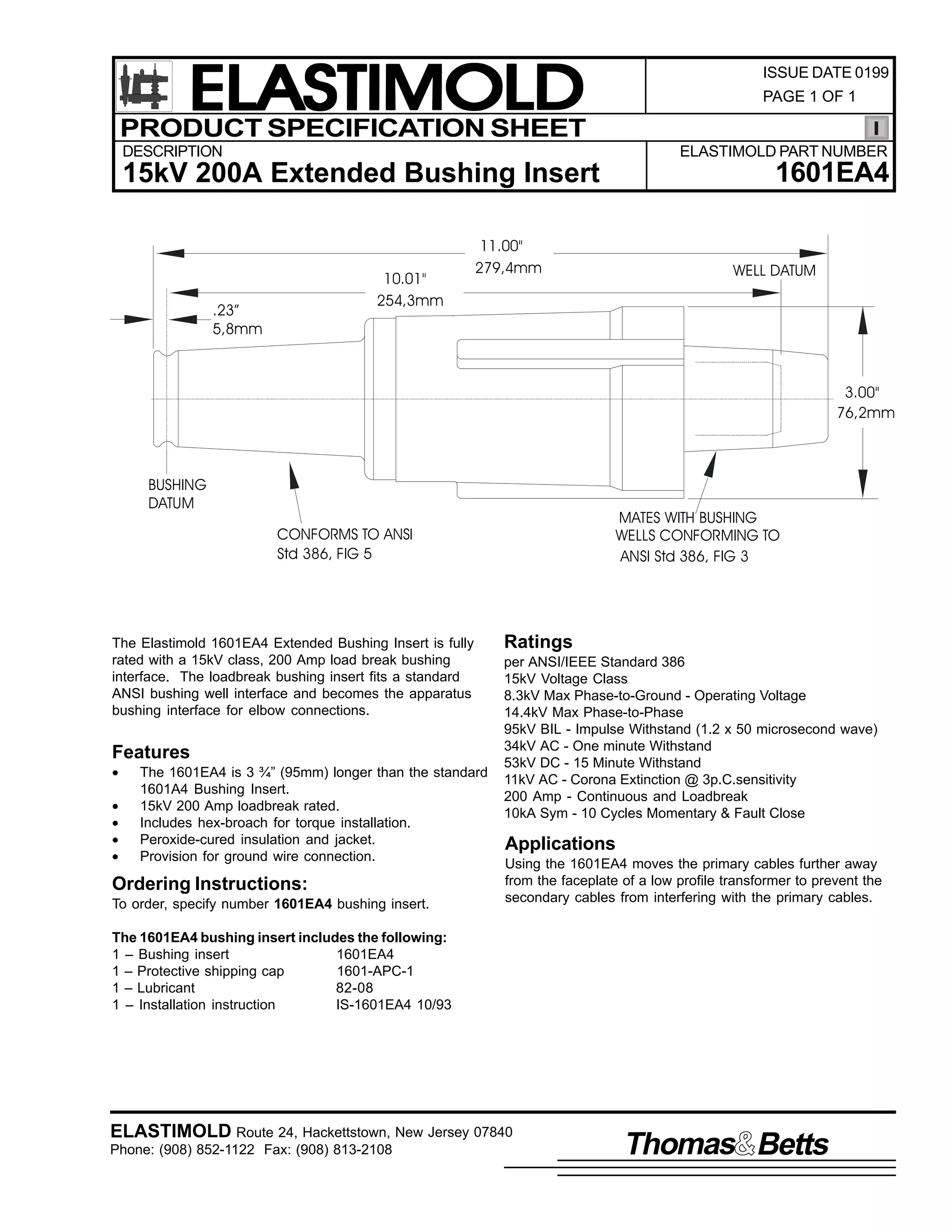 ELASTIMOLD
PRODUCT SPECIFICATION SHEET

ISSUE DATE 0199
PAGE 1 OF 1

DESCRIPTION

ELASTIMOLD PART NUMBER

1601EA4

15kV 200A Extended Bushing Insert

10.01"
254,3mm

.23”
5,8mm

11.00"
279,4mm

WELL DATUM

3.00"
76,2mm

BUSHING
DATUM

MATES WITH BUSHING
WELLS CONFORMING TO
ANSI Std 386, FIG 3

CONFORMS TO ANSI
Std 386, FIG 5

The Elastimold 1601EA4 Extended Bushing Insert is fully
rated with a 15kV class, 200 Amp load break bushing
interface. The loadbreak bushing insert fits a standard
ANSI bushing well interface and becomes the apparatus
bushing interface for elbow connections.

Features
•
•
•
•
•

The 1601EA4 is 3 ¾” (95mm) longer than the standard
1601A4 Bushing Insert.
15kV 200 Amp loadbreak rated.
Includes hex-broach for torque installation.
Peroxide-cured insulation and jacket.
Provision for ground wire connection.

Ordering Instructions:
To order, specify number 1601EA4 bushing insert.

Ratings
per ANSI/IEEE Standard 386
15kV Voltage Class
8.3kV Max Phase-to-Ground - Operating Voltage
14.4kV Max Phase-to-Phase
95kV BIL - Impulse Withstand (1.2 x 50 microsecond wave)
34kV AC - One minute Withstand
53kV DC - 15 Minute Withstand
11kV AC - Corona Extinction @ 3p.C.sensitivity
200 Amp - Continuous and Loadbreak
10kA Sym - 10 Cycles Momentary & Fault Close

Applications
Using the 1601EA4 moves the primary cables further away
from the faceplate of a low profile transformer to prevent the
secondary cables from interfering with the primary cables.

The 1601EA4 bushing insert includes the following:
1 – Bushing insert
1601EA4
1 – Protective shipping cap
1601-APC-1
1 – Lubricant
82-08
1 – Installation instruction
IS-1601EA4 10/93

ELASTIMOLD Route 24, Hackettstown, New Jersey 07840
Phone: (908) 852-1122 Fax: (908) 813-2108

Thomas Betts

 