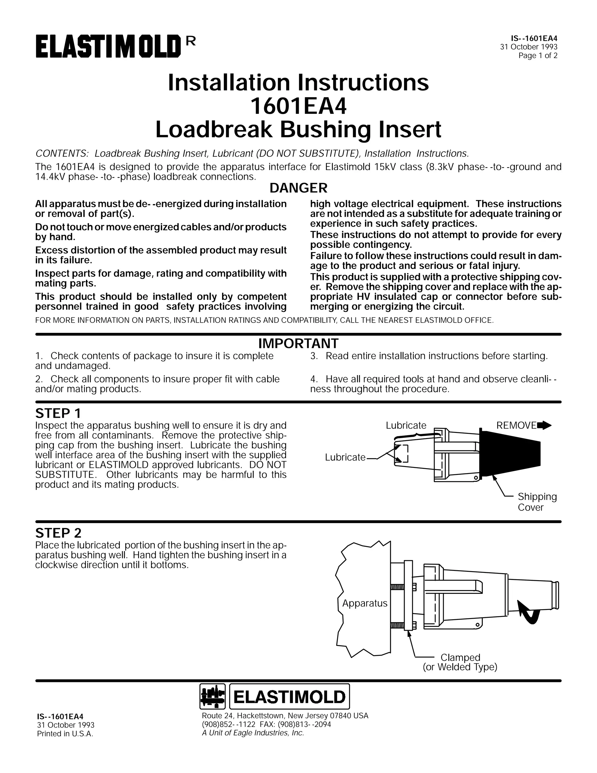IS- -1601EA4
31 October 1993
Page 1 of 2

R

Installation Instructions
1601EA4
Loadbreak Bushing Insert
CONTENTS: Loadbreak Bushing Insert, Lubricant (DO NOT SUBSTITUTE), Installation Instructions.
The 1601EA4 is designed to provide the apparatus interface for Elastimold 15kV class (8.3kV phase- -to- -ground and
14.4kV phase- -to- -phase) loadbreak connections.

DANGER

All apparatus must be de- -energized during installation
or removal of part(s).
Do not touch or move energized cables and/or products
by hand.
Excess distortion of the assembled product may result
in its failure.
Inspect parts for damage, rating and compatibility with
mating parts.
This product should be installed only by competent
personnel trained in good safety practices involving

high voltage electrical equipment. These instructions
are not intended as a substitute for adequate training or
experience in such safety practices.
These instructions do not attempt to provide for every
possible contingency.
Failure to follow these instructions could result in damage to the product and serious or fatal injury.
This product is supplied with a protective shipping cover. Remove the shipping cover and replace with the appropriate HV insulated cap or connector before submerging or energizing the circuit.

FOR MORE INFORMATION ON PARTS, INSTALLATION RATINGS AND COMPATIBILITY, CALL THE NEAREST ELASTIMOLD OFFICE.

IMPORTANT

1. Check contents of package to insure it is complete
and undamaged.
2. Check all components to insure proper fit with cable
and/or mating products.

3. Read entire installation instructions before starting.

4. Have all required tools at hand and observe cleanli- ness throughout the procedure.

STEP 1

Inspect the apparatus bushing well to ensure it is dry and
free from all contaminants. Remove the protective shipping cap from the bushing insert. Lubricate the bushing
well interface area of the bushing insert with the supplied
lubricant or ELASTIMOLD approved lubricants. DO NOT
SUBSTITUTE. Other lubricants may be harmful to this
product and its mating products.

Lubricate

REMOVE

Lubricate

Shipping
Cover

STEP 2

Place the lubricated portion of the bushing insert in the apparatus bushing well. Hand tighten the bushing insert in a
clockwise direction until it bottoms.

Apparatus

Clamped
(or Welded Type)

IS- -1601EA4
31 October 1993
Printed in U.S.A.

Route 24, Hackettstown, New Jersey 07840 USA
(908)852- -1122 FAX: (908)813- -2094
A Unit of Eagle Industries, Inc.

 