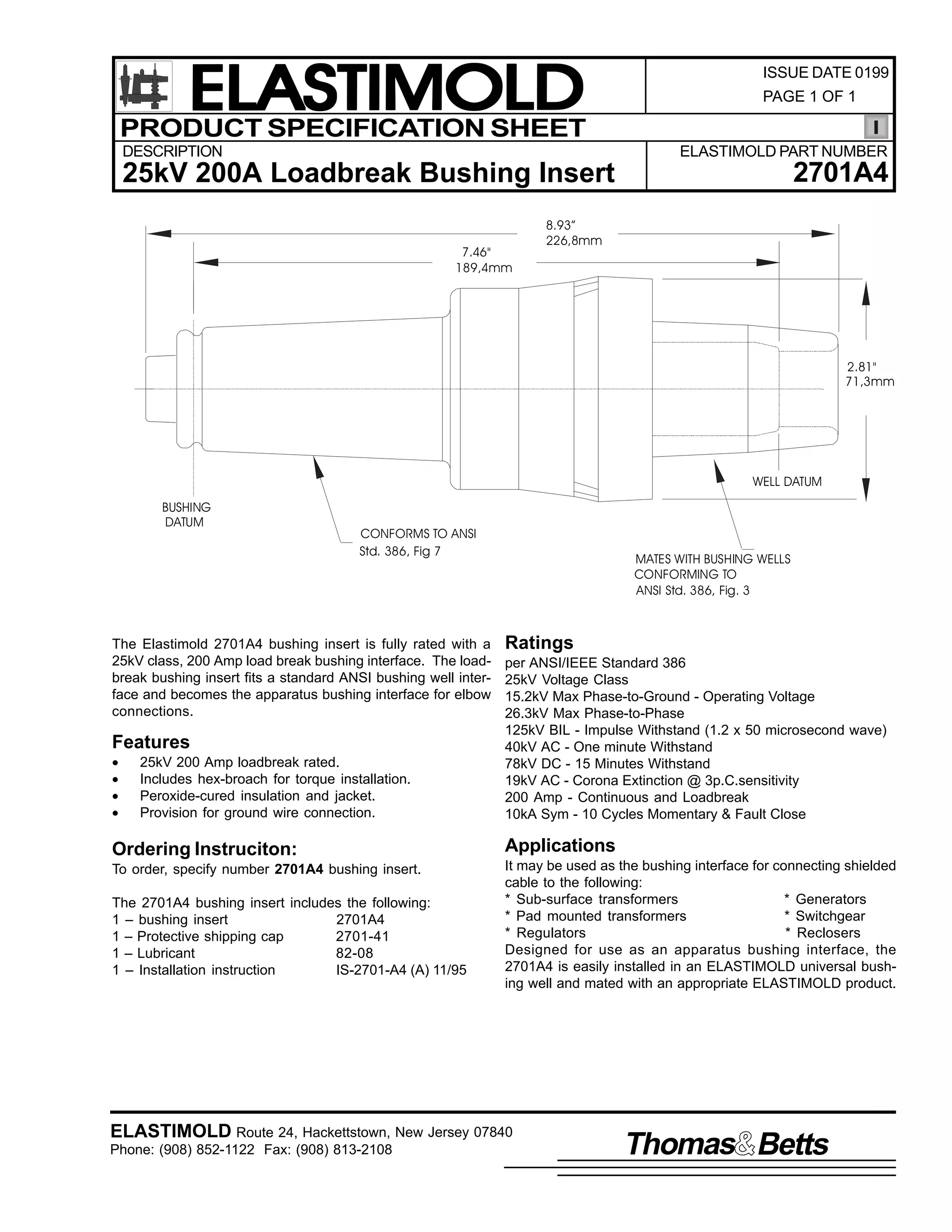 ELASTIMOLD
PRODUCT SPECIFICATION SHEET
DESCRIPTION

ISSUE DATE 0199
PAGE 1 OF 1

ELASTIMOLD PART NUMBER

2701A4

25kV 200A Loadbreak Bushing Insert
7.46"
189,4mm

8.93”
226,8mm

2.81"
71,3mm

WELL DATUM
BUSHING
DATUM

CONFORMS TO ANSI
Std. 386, Fig 7

The Elastimold 2701A4 bushing insert is fully rated with a
25kV class, 200 Amp load break bushing interface. The loadbreak bushing insert fits a standard ANSI bushing well interface and becomes the apparatus bushing interface for elbow
connections.

Features
•
•
•
•

25kV 200 Amp loadbreak rated.
Includes hex-broach for torque installation.
Peroxide-cured insulation and jacket.
Provision for ground wire connection.

MATES WITH BUSHING WELLS
CONFORMING TO
ANSI Std. 386, Fig. 3

Ratings
per ANSI/IEEE Standard 386
25kV Voltage Class
15.2kV Max Phase-to-Ground - Operating Voltage
26.3kV Max Phase-to-Phase
125kV BIL - Impulse Withstand (1.2 x 50 microsecond wave)
40kV AC - One minute Withstand
78kV DC - 15 Minutes Withstand
19kV AC - Corona Extinction @ 3p.C.sensitivity
200 Amp - Continuous and Loadbreak
10kA Sym - 10 Cycles Momentary & Fault Close

Ordering Instruciton:

Applications

To order, specify number 2701A4 bushing insert.

It may be used as the bushing interface for connecting shielded
cable to the following:
* Sub-surface transformers
* Generators
* Pad mounted transformers
* Switchgear
* Regulators
* Reclosers
Designed for use as an apparatus bushing interface, the
2701A4 is easily installed in an ELASTIMOLD universal bushing well and mated with an appropriate ELASTIMOLD product.

The 2701A4 bushing insert includes the following:
1 – bushing insert
2701A4
1 – Protective shipping cap
2701-41
1 – Lubricant
82-08
1 – Installation instruction
IS-2701-A4 (A) 11/95

ELASTIMOLD Route 24, Hackettstown, New Jersey 07840
Phone: (908) 852-1122 Fax: (908) 813-2108

Thomas Betts

 