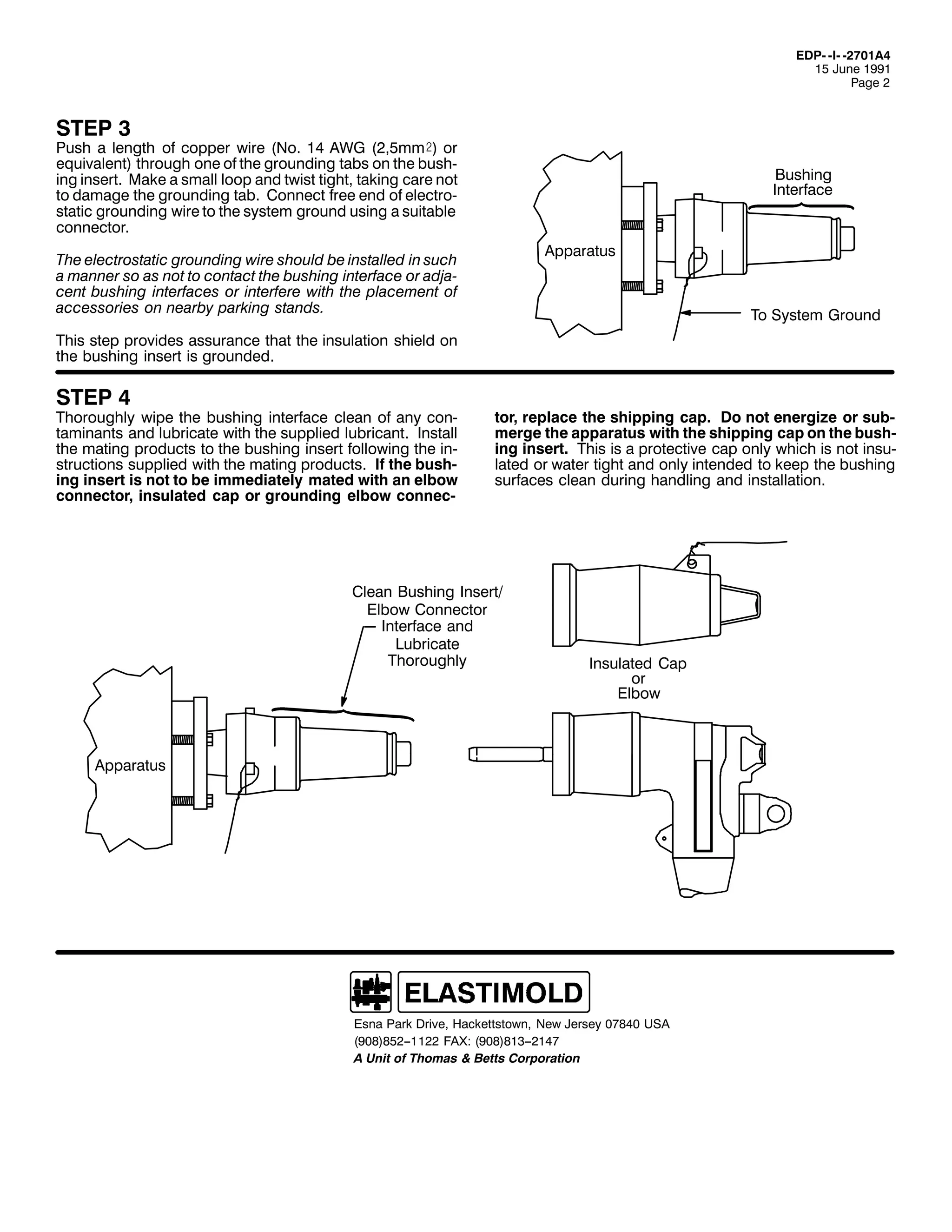 ('30 0,0 05:34$7
48 -XQH 4<<4
3DJH 5

67(3 6

3XVK D OHQJWK RI FRSSHU ZLUH +1R1 47 $:* +5/8PP), RU
HTXLYDOHQW, WKURXJK RQH RI WKH JURXQGLQJ WDEV RQ WKH EXVK0
LQJ LQVHUW1 0DNH D VPDOO ORRS DQG WZLVW WLJKW/ WDNLQJ FDUH QRW
WR GDPDJH WKH JURXQGLQJ WDE1 &RQQHFW IUHH HQG RI HOHFWUR0
VWDWLF JURXQGLQJ ZLUH WR WKH VVWHP JURXQG XVLQJ D VXLWDEOH
FRQQHFWRU1

%XVKLQJ
,QWHUIDFH

$SSDUDWXV

7KH HOHFWURVWDWLF JURXQGLQJ ZLUH VKRXOG EH LQVWDOOHG LQ VXFK
D PDQQHU VR DV QRW WR FRQWDFW WKH EXVKLQJ LQWHUIDFH RU DGMD0
FHQW EXVKLQJ LQWHUIDFHV RU LQWHUIHUH ZLWK WKH SODFHPHQW RI
DFFHVVRULHV RQ QHDUE SDUNLQJ VWDQGV1

7R 6VWHP *URXQG

7KLV VWHS SURYLGHV DVVXUDQFH WKDW WKH LQVXODWLRQ VKLHOG RQ
WKH EXVKLQJ LQVHUW LV JURXQGHG1

67(3 7

7KRURXJKO ZLSH WKH EXVKLQJ LQWHUIDFH FOHDQ RI DQ FRQ0
WDPLQDQWV DQG OXEULFDWH ZLWK WKH VXSSOLHG OXEULFDQW1 ,QVWDOO
WKH PDWLQJ SURGXFWV WR WKH EXVKLQJ LQVHUW IROORZLQJ WKH LQ0
VWUXFWLRQV VXSSOLHG ZLWK WKH PDWLQJ SURGXFWV1 ,I WKH EXVK0
LQJ LQVHUW LV QRW WR EH LPPHGLDWHO PDWHG ZLWK DQ HOERZ
FRQQHFWRU/ LQVXODWHG FDS RU JURXQGLQJ HOERZ FRQQHF0

WRU/ UHSODFH WKH VKLSSLQJ FDS1 'R QRW HQHUJL]H RU VXE0
PHUJH WKH DSSDUDWXV ZLWK WKH VKLSSLQJ FDS RQ WKH EXVK0
LQJ LQVHUW1 7KLV LV D SURWHFWLYH FDS RQO ZKLFK LV QRW LQVX0
ODWHG RU ZDWHU WLJKW DQG RQO LQWHQGHG WR NHHS WKH EXVKLQJ
VXUIDFHV FOHDQ GXULQJ KDQGOLQJ DQG LQVWDOODWLRQ1

&OHDQ %XVKLQJ ,QVHUW2
(OERZ &RQQHFWRU
,QWHUIDFH DQG
/XEULFDWH
7KRURXJKO

,QVXODWHG &DS
RU
(OERZ

$SSDUDWXV

(VQD 3DUN 'ULYH/ +DFNHWWVWRZQ/ 1HZ -HUVH 3:;73 86$
+<3;,;85004455 )$;= +<3;,;4600547:
$ 8QLW RI 7KRPDV ) %HWWV &RUSRUDWLRQ

 