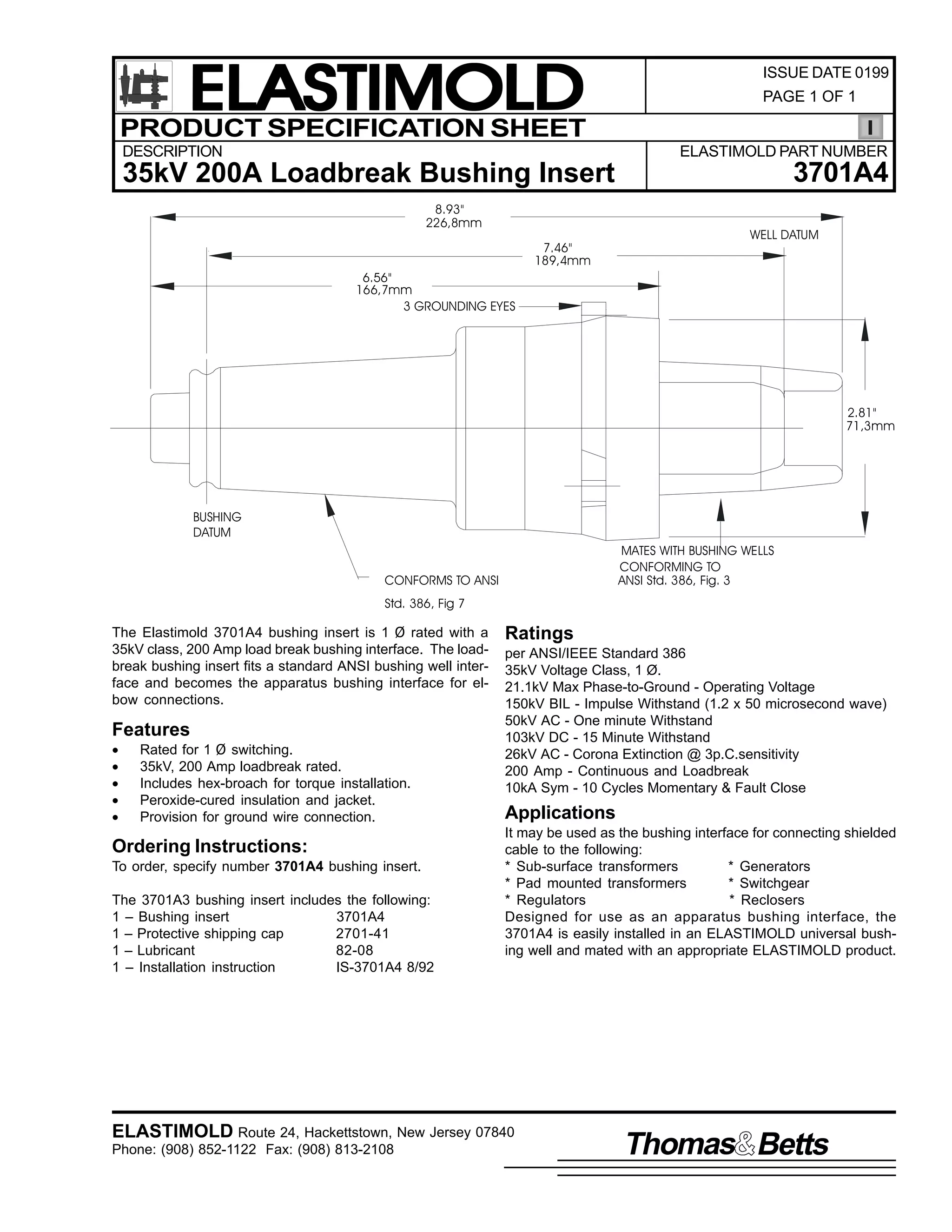 ELASTIMOLD
PRODUCT SPECIFICATION SHEET
DESCRIPTION

ISSUE DATE 0199
PAGE 1 OF 1

ELASTIMOLD PART NUMBER

3701A4

35kV 200A Loadbreak Bushing Insert
8.93"
226,8mm
7.46"
189,4mm

WELL DATUM

6.56"
166,7mm
3 GROUNDING EYES

2.81"
71,3mm

BUSHING
DATUM
MATES WITH BUSHING WELLS
CONFORMING TO
ANSI Std. 386, Fig. 3

CONFORMS TO ANSI
Std. 386, Fig 7

The Elastimold 3701A4 bushing insert is 1 Ø rated with a
35kV class, 200 Amp load break bushing interface. The loadbreak bushing insert fits a standard ANSI bushing well interface and becomes the apparatus bushing interface for elbow connections.

Features
•
•
•
•
•

Rated for 1 Ø switching.
35kV, 200 Amp loadbreak rated.
Includes hex-broach for torque installation.
Peroxide-cured insulation and jacket.
Provision for ground wire connection.

Ordering Instructions:
To order, specify number 3701A4 bushing insert.
The 3701A3 bushing insert includes the following:
1 – Bushing insert
3701A4
1 – Protective shipping cap
2701-41
1 – Lubricant
82-08
1 – Installation instruction
IS-3701A4 8/92

Ratings
per ANSI/IEEE Standard 386
35kV Voltage Class, 1 Ø.
21.1kV Max Phase-to-Ground - Operating Voltage
150kV BIL - Impulse Withstand (1.2 x 50 microsecond wave)
50kV AC - One minute Withstand
103kV DC - 15 Minute Withstand
26kV AC - Corona Extinction @ 3p.C.sensitivity
200 Amp - Continuous and Loadbreak
10kA Sym - 10 Cycles Momentary & Fault Close

Applications
It may be used as the bushing interface for connecting shielded
cable to the following:
* Sub-surface transformers
* Generators
* Pad mounted transformers
* Switchgear
* Regulators
* Reclosers
Designed for use as an apparatus bushing interface, the
3701A4 is easily installed in an ELASTIMOLD universal bushing well and mated with an appropriate ELASTIMOLD product.

ELASTIMOLD Route 24, Hackettstown, New Jersey 07840
Phone: (908) 852-1122 Fax: (908) 813-2108

Thomas Betts

 