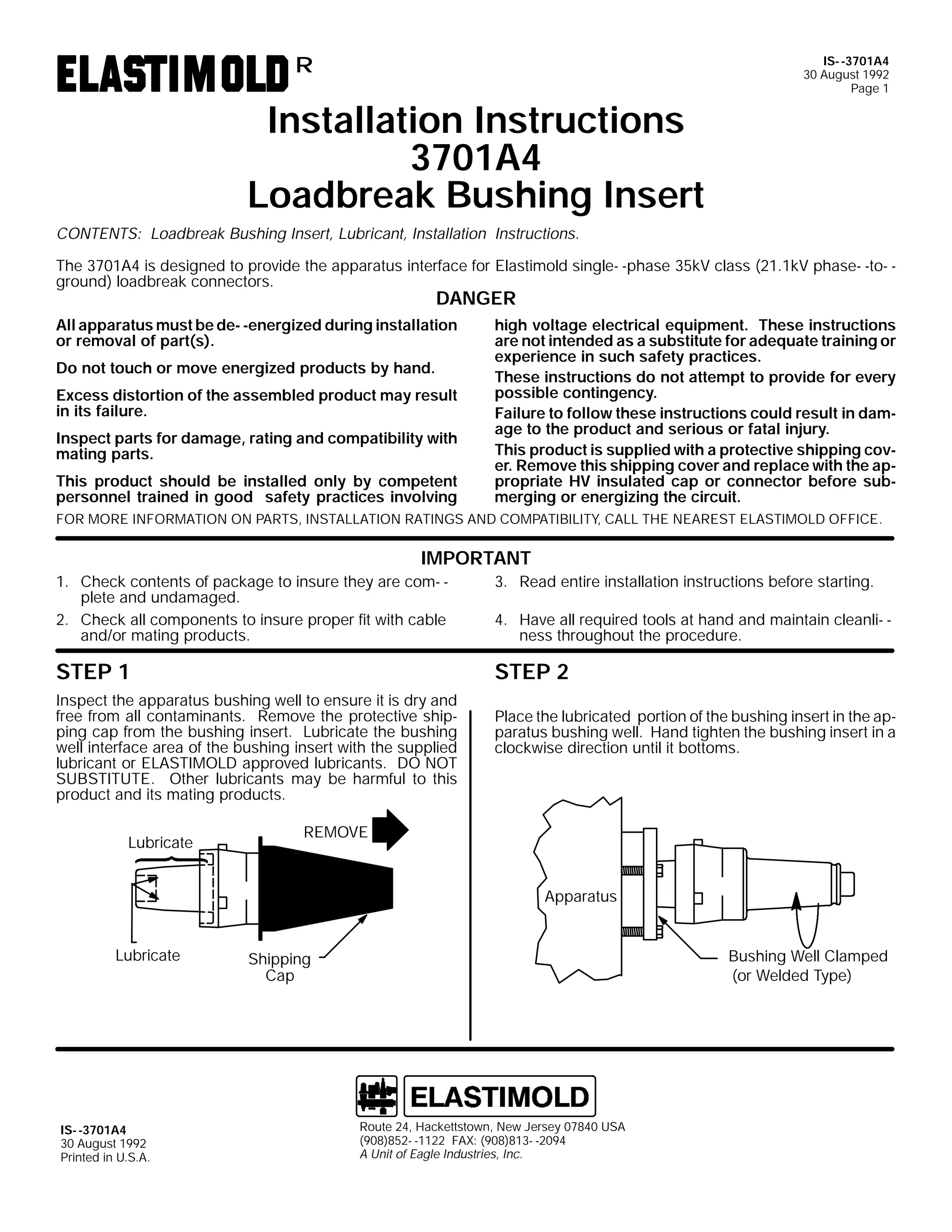 R

Installation Instructions
3701A4
Loadbreak Bushing Insert

IS- -3701A4
30 August 1992
Page 1

CONTENTS: Loadbreak Bushing Insert, Lubricant, Installation Instructions.
The 3701A4 is designed to provide the apparatus interface for Elastimold single- -phase 35kV class (21.1kV phase- -to- ground) loadbreak connectors.

DANGER

All apparatus must be de- -energized during installation
or removal of part(s).
Do not touch or move energized products by hand.
Excess distortion of the assembled product may result
in its failure.
Inspect parts for damage, rating and compatibility with
mating parts.
This product should be installed only by competent
personnel trained in good safety practices involving

high voltage electrical equipment. These instructions
are not intended as a substitute for adequate training or
experience in such safety practices.
These instructions do not attempt to provide for every
possible contingency.
Failure to follow these instructions could result in damage to the product and serious or fatal injury.
This product is supplied with a protective shipping cover. Remove this shipping cover and replace with the appropriate HV insulated cap or connector before submerging or energizing the circuit.

FOR MORE INFORMATION ON PARTS, INSTALLATION RATINGS AND COMPATIBILITY, CALL THE NEAREST ELASTIMOLD OFFICE.

IMPORTANT
3. Read entire installation instructions before starting.

1. Check contents of package to insure they are com- plete and undamaged.
2. Check all components to insure proper fit with cable
and/or mating products.

4. Have all required tools at hand and maintain cleanli- ness throughout the procedure.

STEP 1

STEP 2

Inspect the apparatus bushing well to ensure it is dry and
free from all contaminants. Remove the protective shipping cap from the bushing insert. Lubricate the bushing
well interface area of the bushing insert with the supplied
lubricant or ELASTIMOLD approved lubricants. DO NOT
SUBSTITUTE. Other lubricants may be harmful to this
product and its mating products.
Lubricate

Place the lubricated portion of the bushing insert in the apparatus bushing well. Hand tighten the bushing insert in a
clockwise direction until it bottoms.

REMOVE

Apparatus

Lubricate

IS- -3701A4
30 August 1992
Printed in U.S.A.

Bushing Well Clamped
(or Welded Type)

Shipping
Cap

Route 24, Hackettstown, New Jersey 07840 USA
(908)852- -1122 FAX: (908)813- -2094
A Unit of Eagle Industries, Inc.

 